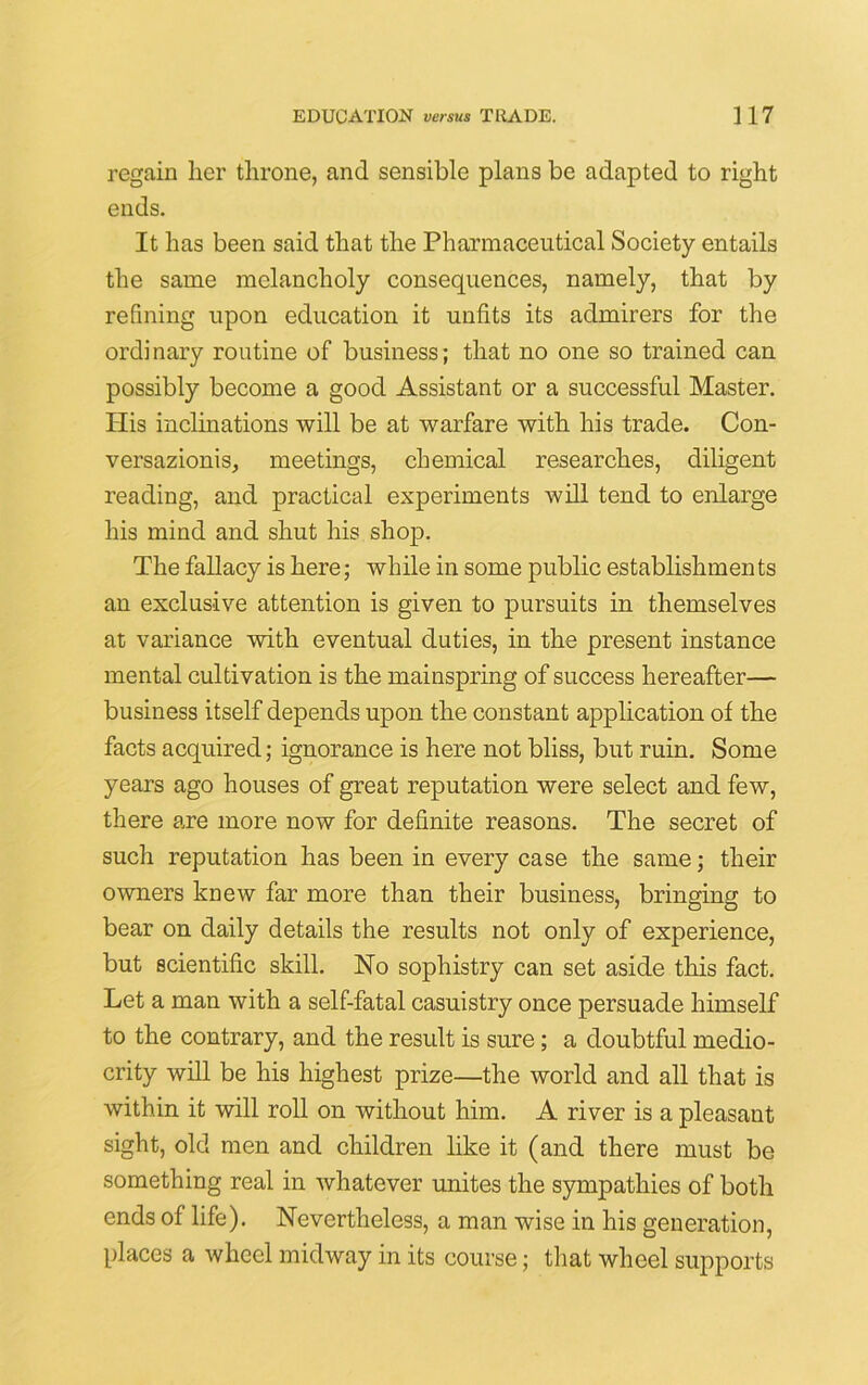 regain her throne, and sensible plans be adapted to right ends. It has been said that the Pharmaceutical Society entails the same melancholy consequences, namely, that by refining upon education it unfits its admirers for the ordinary routine of business; that no one so trained can possibly become a good Assistant or a successful Master. His inclinations will be at warfare with his trade. Con- versazionis, meetings, chemical researches, diligent reading, and practical experiments will tend to enlarge his mind and shut his shop. The fallacy is here; while in some public establishmen ts an exclusive attention is given to pursuits in themselves at variance with eventual duties, in the present instance mental cultivation is the mainspring of success hereafter— business itself depends upon the constant application of the facts acquired; ignorance is here not bliss, but ruin. Some years ago houses of great reputation were select and few, there are more now for definite reasons. The secret of such reputation has been in every case the same; their owners knew far more than their business, bringing to bear on daily details the results not only of experience, but scientific skill. No sophistry can set aside this fact. Let a man with a self-fatal casuistry once persuade himself to the contrary, and the result is sure; a doubtful medio- crity will be his highest prize—the world and all that is within it will roll on without him. A river is a pleasant sight, old men and children like it (and there must be something real in whatever unites the sympathies of both ends of life). Nevertheless, a man wise in his generation, places a wheel midway in its course; that wheel supports