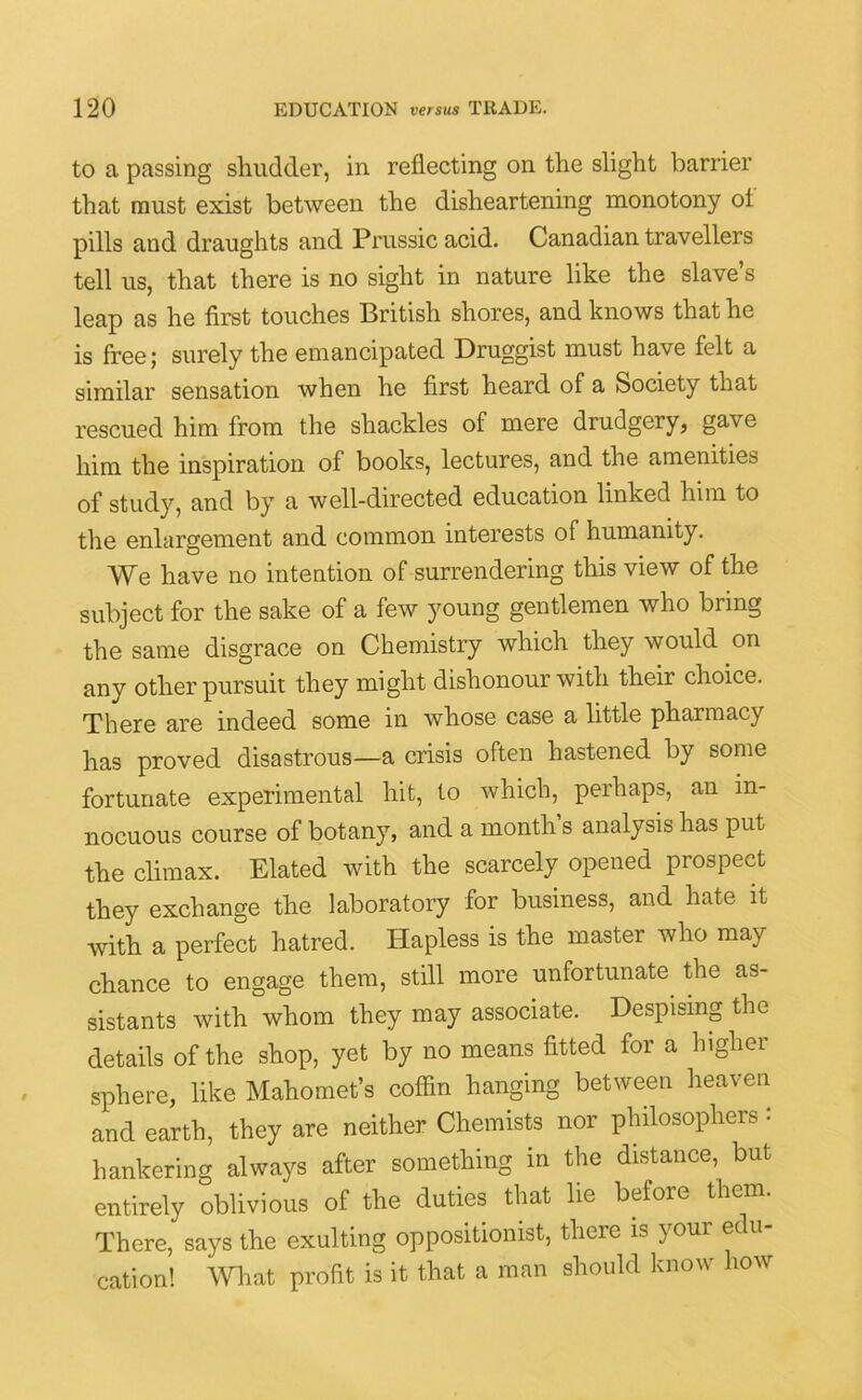 to a passing shudder, in reflecting on the slight barrier that must exist between the disheartening monotony ol pills and draughts and Prussic acid. Canadian travellers tell us, that there is no sight in nature like the slave’s leap as he first touches British shores, and knows that he is free; surely the emancipated Druggist must have felt a similar sensation when he first heard of a Society that rescued him from the shackles of mere drudgery, gave him the inspiration of books, lectures, and the amenities of study, and by a well-directed education linked him to the enlargement and common interests of humanity. We have no intention of surrendering this view of the subject for the sake of a few young gentlemen who bring the same disgrace on Chemistry which they would on any other pursuit they might dishonour with their choice. There are indeed some in whose case a little pharmacy has proved disastrous—a crisis often hastened by some fortunate experimental hit, to which, perhaps, an in- nocuous course of botany, and a month’s analysis has put the climax. Elated with the scarcely opened prospect they exchange the laboratory for business, and hate it with a perfect hatred. Hapless is the master who may chance to engage them, still more unfortunate the as- sistants with whom they may associate. Despising the details of the shop, yet by no means fitted for a higher sphere, like Mahomet’s coffin hanging between heaven and earth, they are neither Chemists nor philosophers • hankering always after something in the distance, but entirely oblivious of the duties that lie before them. There, says the exulting oppositionist, there is your edu- cation! What profit is it that a man should know how