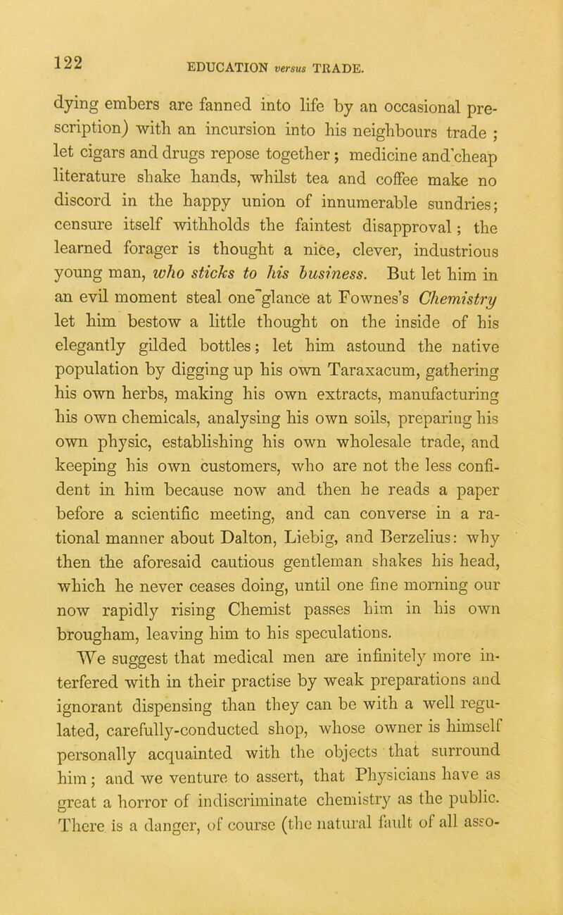 dying embers are fanned into life by an occasional pre- scription) with an incursion into his neighbours trade ; let cigars and drugs repose together; medicine and cheap literature shake hands, whilst tea and coffee make no discord in the happy union of innumerable sundries; censure itself withholds the faintest disapproval; the learned forager is thought a nice, clever, industrious young man, who sticks to his business. But let him in an evil moment steal one”glance at Fownes’s Chemistry let him bestow a little thought on the inside of his elegantly gilded bottles; let him astound the native population by digging up his own Taraxacum, gathering his own herbs, making his own extracts, manufacturing his own chemicals, analysing his own soils, preparing his own physic, establishing his own wholesale trade, and keeping his own customers, who are not the less confi- dent in him because now and then he reads a paper before a scientific meeting, and can converse in a ra- tional manner about Dalton, Liebig, and Berzelius: why then the aforesaid cautious gentleman shakes his head, which he never ceases doing, until one fine morning our now rapidly rising Chemist passes him in his own brougham, leaving him to his speculations. We suggest that medical men are infinitely more in- terfered with in their practise by weak preparations and ignorant dispensing than they can be with a well regu- lated, carefully-conducted shop, whose owner is himself personally acquainted with the objects that surround him; and we venture to assert, that Physicians have as great a horror of indiscriminate chemistry as the public. There is a danger, of course (the natural fault of all asso-