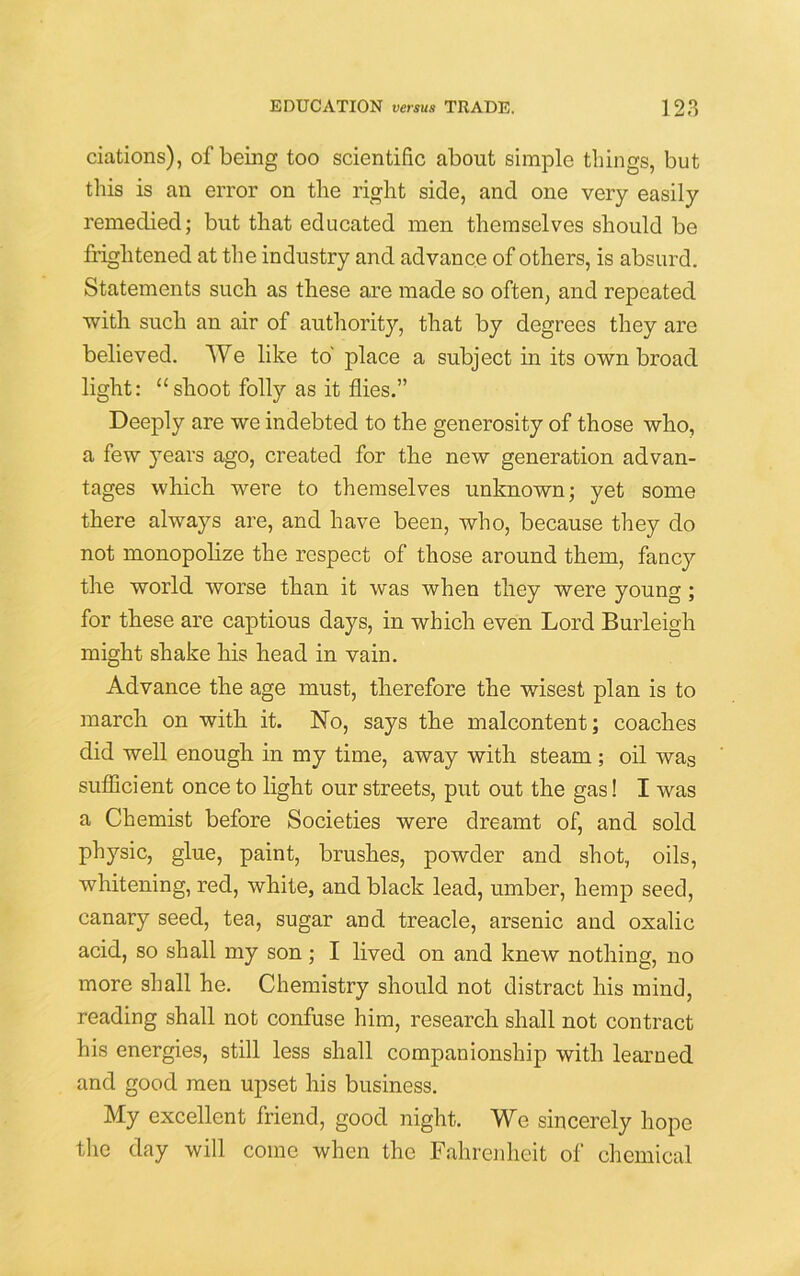 ciations), of being too scientific about simple things, but this is an error on the right side, and one very easily remedied; but that educated men themselves should be frightened at the industry and advance of others, is absurd. Statements such as these are made so often, and repeated with such an air of authority, that by degrees they are believed. We like to' place a subject in its own broad light: “shoot folly as it flies.” Deeply are we indebted to the generosity of those who, a few years ago, created for the new generation advan- tages which were to themselves unknown; yet some there always are, and have been, who, because they do not monopolize the respect of those around them, fancy the world worse than it was when they were young; for these are captious days, in which even Lord Burleigh might shake his head in vain. Advance the age must, therefore the wisest plan is to march on with it. No, says the malcontent; coaches did well enough in my time, away with steam ; oil was sufficient once to light our streets, put out the gas! I was a Chemist before Societies were dreamt of, and sold physic, glue, paint, brushes, powder and shot, oils, whitening, red, white, and black lead, umber, hemp seed, canary seed, tea, sugar and treacle, arsenic and oxalic acid, so shall my son; I lived on and knew nothing, no more shall he. Chemistry should not distract his mind, reading shall not confuse him, research shall not contract his energies, still less shall companionship with learned and good men upset his business. My excellent friend, good night. We sincerely hope the day will come when the Fahrenheit of chemical