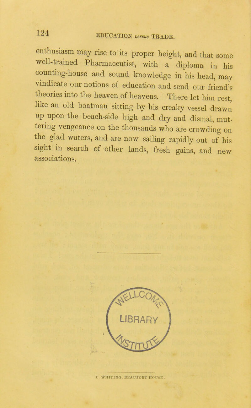 EDUCATION versus TRADE. enthusiasm may rise to its proper height, and that some well-trained Pharmaceutist, with a diploma in his counting-house and sound knowledge in his head, may vindicate our notions of education and send our friend’s theories into the heaven of heavens. There let him rest, like an old boatman sitting by his creaky vessel drawn up upon the beach-side high and dry and dismal, mut- tering vengeance on the thousands who are crowding on the glad waters, and are now sailing rapidly out of his sight in search of other lands, fresh gains, and new associations. C . WIIITJ NO, li EA UFO RT HO PM'.