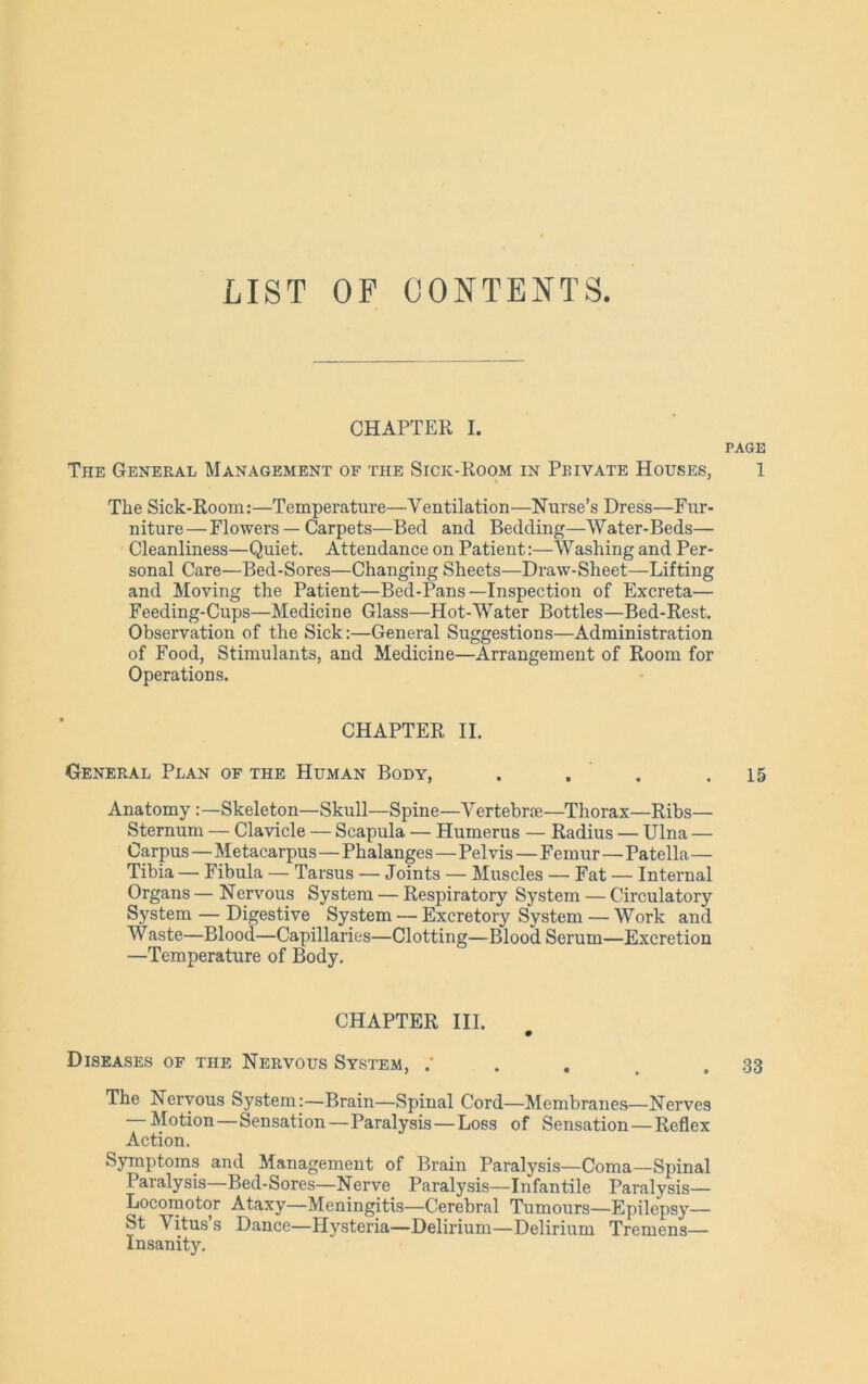 LIST OF CONTENTS CHAPTER I. PAGE The General Management of the Sick-Koom in Private Houses, 1 The Sick-Room:—Temperature—Ventilation—Nurse’s Dress—Fur- niture— Flowers — Carpets—Bed and Bedding—Water-Beds— Cleanliness—Quiet. Attendance on Patient:—Washing and Per- sonal Care—Bed-Sores—Changing Sheets—Draw-Sheet—Lifting and Moving the Patient—Bed-Pans—Inspection of Excreta— Feeding-Cups—Medicine Glass—Hot-Water Bottles—Bed-Rest. Observation of the Sick:—General Suggestions—Administration of Food, Stimulants, and Medicine—Arrangement of Room for Operations. CHAPTER II. General Plan of the Human Body, . . . .15 Anatomy Skeleton—Skull—Spine—Vertebrae—Thorax—Ribs— Sternum — Clavicle — Scapula — Humerus — Radius — Ulna — Carpus — Metacarpus—Phalanges—Pelvis — Femur—Patella— Tibia — Fibula — Tarsus — Joints — Muscles — Fat — Internal Organs — Nervous System — Respiratory System — Circulatory System — Digestive System — Excretory System — Work and Waste—Blood—Capillaries—Clotting—Blood Serum—Excretion —Temperature of Body. CHAPTER III. 0 Diseases of the Nervous System, . . . . .33 The Nervous System:—Brain—Spinal Cord—Membranes—Nerves Motion—Sensation—Paralysis — Loss of Sensation — Reflex Action. Symptoms and Management of Brain Paralysis—Coma—Spinal Paralysis—Bed-Sores—Nerve Paralysis—Infantile Paralysis— Locomotor Ataxy—Meningitis—Cerebral Tumours—Epilepsy— St Vitus’s Dance—Hysteria—Delirium—Delirium Tremens— Insanity.