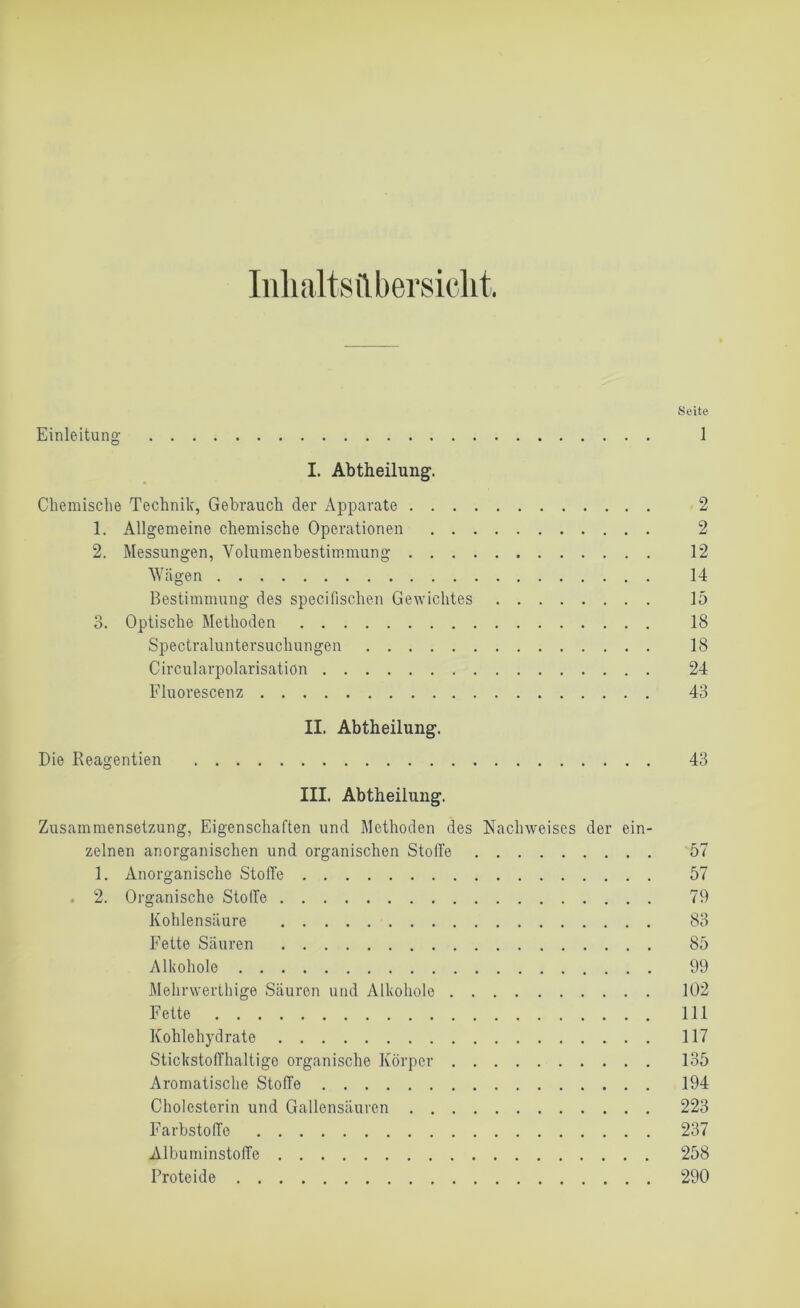 Inhaltsübersicht Seite Einleitung 1 I. Abtheilung. Chemische Technik, Gebrauch der Apparate 2 1. Allgemeine chemische Operationen 2 2. Messungen, Volumenbestimmung 12 Wägen 14 Bestimmung des specifischen Gewichtes 15 3. Optische Methoden 18 Spectraluntersucliungen 18 Circularpolarisation 24 Fluorescenz 43 II. Abtheilung. Die Reagentien 43 III. Abtheilung. Zusammensetzung, Eigenschaften und Methoden des Nachweises der ein- zelnen anorganischen und organischen Stoffe 57 1. Anorganische Stoffe 57 . 2. Organische Stolle 79 Kohlensäure 83 Fette Säuren 85 Alkohole 99 Melirwerthige Säuren und Alkohole 102 Fette 111 Kohlehydrate 117 Stickstoffhaltige organische Körper 135 Aromatische Stoffe 194 Cholesterin und Gallensäuren 223 Farbstoffe 237 AlbuminstolTe 258 Proteide 290