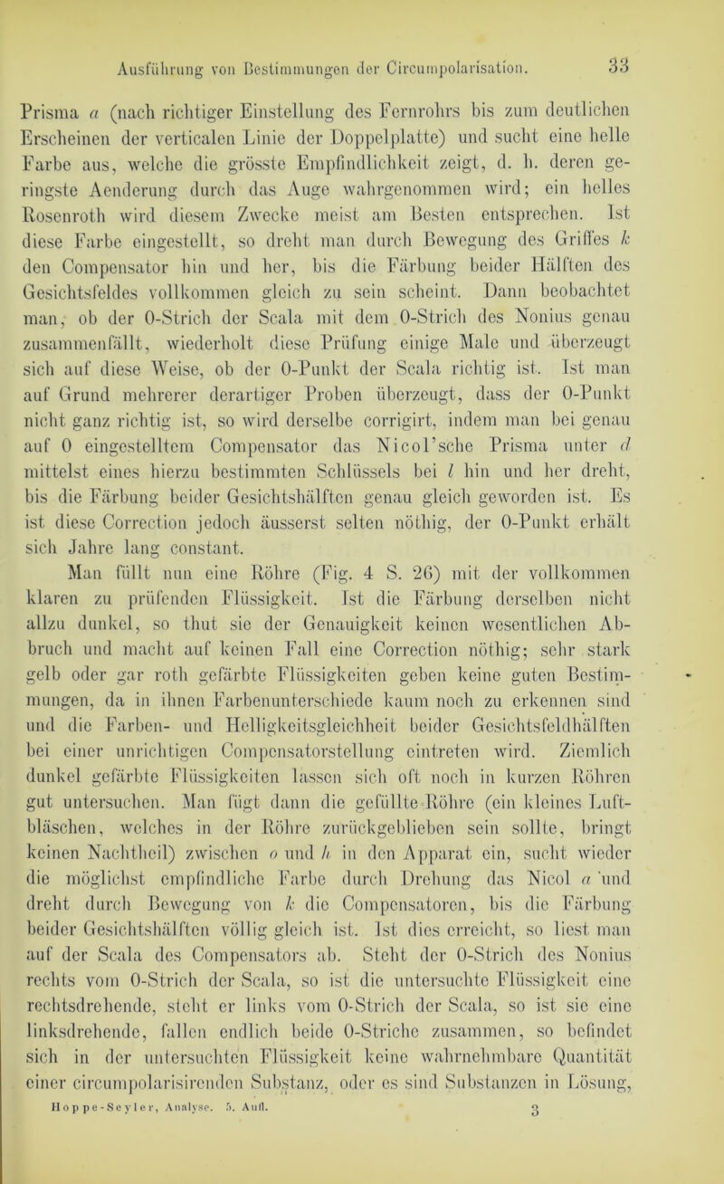 Prisma a (nach richtiger Einstellung des Fernrohrs bis zum deutlichen Erscheinen der verticalen Linie der Doppelplatte) und sucht eine helle Farbe aus, welche die grösste Empfindlichkeit zeigt, d. h. deren ge- ringste Aendcrung durch das Auge wahrgenommen wird; ein helles Rosenroth wird diesem Zwecke meist am Besten entsprechen. Ist diese Farbe eingestellt, so dreht man durch Bewegung des Griffes k den Compensator hin und her, bis die Färbung beider Hälften des Gesichtsfeldes vollkommen gleich zu sein scheint. Dann beobachtet man, ob der O-Strich der Scala mit dem O-Strich des Nonius genau zusammenfällt, wiederholt diese Prüfung einige Male und überzeugt sich auf diese Weise, ob der O-Punkt der Scala richtig ist. Ist man auf Grund mehrerer derartiger Proben überzeugt, dass der O-Punkt nicht ganz richtig ist, so wird derselbe corrigirt, indem man bei genau auf 0 eingestelltem Compensator das Nicol’sche Prisma unter d mittelst eines hierzu bestimmten Schlüssels bei l hin und her dreht, bis die Färbung beider Gesichtshälften genau gleich geworden ist. Es ist diese Correction jedoch äusserst selten nöthig, der O-Punkt erhält sich Jahre lang constant. Man füllt nun eine Röhre (Fig. 4 S. 20) mit der vollkommen klaren zu prüfenden Flüssigkeit. Ist die Färbung derselben nicht allzu dunkel, so thut sic der Genauigkeit keinen wesentlichen Ab- bruch und macht auf keinen Fall eine Correction nöthig; sehr stark gelb oder gar rotli gefärbte Flüssigkeiten geben keine guten Bestim- mungen, da in ihnen Farbenunterschiede kaum noch zu erkennen sind und die Farben- und Helligkeitsgleichheit beider Gesichtsfeldhälften bei einer unrichtigen Compcnsatorstellung ointreten wird. Ziemlich dunkel gefärbte Flüssigkeiten lassen sich oft noch in kurzen Röhren gut untersuchen. Man fügt dann die gefüllte Röhre (ein kleines Luft- bläschen, welches in der Röhre zurückgeblieben sein sollte, bringt keinen Nachtheil) zwischen o und // in den Apparat ein, sucht wieder die möglichst empfindliche Farbe durch Drehung das Nicol a und dreht durch Bewegung von k die Compensatoren, bis die Färbung beider Gesichtshälften völlig gleich ist. Ist dies erreicht, so liest man auf der Scala des Compensators ab. Steht der O-Strich des Nonius rechts vom O-Strich der Scala, so ist die untersuchte Flüssigkeit eine rechtsdrehende, steht er links vom O-Strich der Scala, so ist sie eine linksdrehende, fallen endlich beide O-Striche zusammen, so befindet sich in der untersuchten Flüssigkeit keine wahrnehmbare Quantität einer circumpolarisirendcn Substanz, oder es sind Substanzen in Lösung, Hoppe-Scyler, Analyse. f>. Aull. g