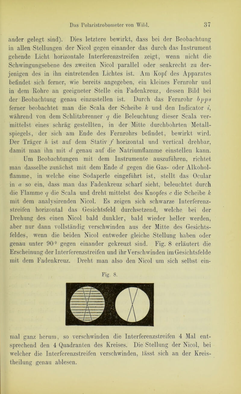 ander gelegt sind). Dies letztere bewirkt, dass bei der Beobachtung in allen Stellungen der Nicol gegen einander das durch das Instrument gehende Licht horizontale Interferenzstreifen zeigt, wenn nicht die Schwingungsebene des zweiten Nicol parallel oder senkrecht zu der- jenigen des in ihn eintretenden Lichtes ist. Am Kopf des Apparates befindet sich ferner, wie bereits angegeben, ein kleines Fernrohr und in dem Rohre an geeigneter Stelle ein Fadenkreuz, dessen Bild bei der Beobachtung genau einzustellen ist. Durch das Fernrohr bpps ferner beobachtet man die Scala der Scheibe k und den Indicator «, während von dem Schlitzbrenner q die Beleuchtung dieser Scala ver- mittelst eines schräg gestellten, in der Mitte durchbohrten Metall- spiegels, der sich am Ende des Fernrohrs befindet, bewirkt wird. Der Träger h ist auf dem Stativ / horizontal und vertical drehbar, damit man ihn mit d genau auf die Natrium (lamme einstellen kann. Um Beobachtungen mit dem Instrumente auszuführen, richtet man dasselbe zunächst mit dem Ende d gegen die Gas- oder Alkohol- Hamme, in welche eine Sodaperle eingeführt ist, stellt das Ocular in a so ein, dass man das Fadenkreuz scharf sieht, beleuchtet, durch die Flamme q die Scala und dreht mittelst des Knopfes c die Scheibe k mit dem analvsirenden Nicol. Es zeigen sich schwarze Interferenz- streifen horizontal das Gesichtsfeld durchsetzend, welche bei der Drehung des einen Nicol bald dunkler, bald wieder heller werden, aber nur dann vollständig verschwinden aus der Mitte des Gesichts- feldes, wenn die beiden Nicol entweder gleiche Stellung haben oder genau unter 90° gegen einander gekreuzt sind. Fig. 8 erläutert die Erscheinung der Interferenzstreifen und ihr Verschwinden im Gesichtsfelde mit dem Fadenkreuz. Dreht man also den Nicol um sich selbst ein- Fig. 8. mal ganz herum, so verschwinden die Interferenzstreifen 4 Mal ent- sprechend den 4 Quadranten des Kreises. Die Stellung der Nicol, bei welcher die Interferenzstreifen verschwinden, lässt sich an der Krcis- theilung genau ablesen.