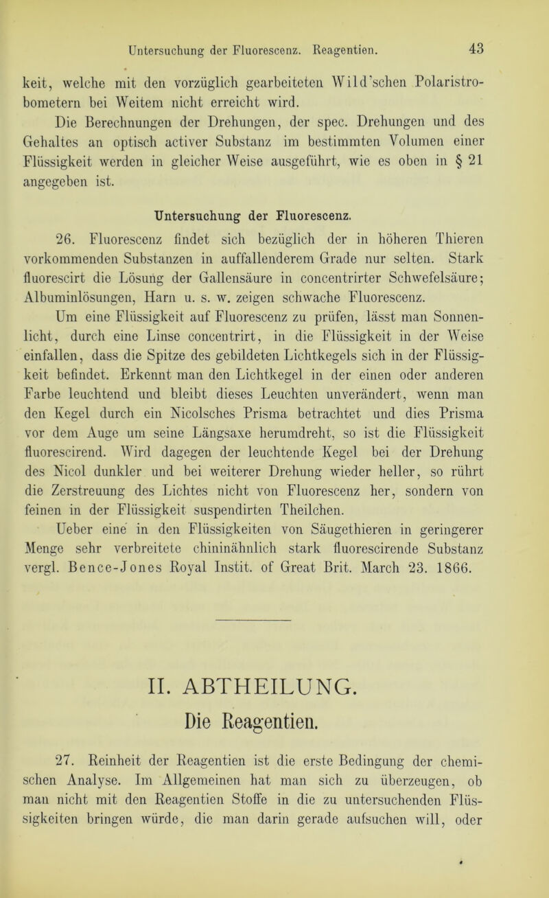 Untersuchung der Fluorescenz. Reagentien. keit, welche mit den vorzüglich gearbeiteten Wild sehen Polaristro- bometern bei Weitem nicht erreicht wird. Die Berechnungen der Drehungen, der spec. Drehungen und des Gehaltes an optisch activer Substanz im bestimmten Volumen einer Flüssigkeit werden in gleicher AVeise ausgeführt, wie es oben in § 21 angegeben ist. Untersuchung der Fluorescenz. 26. Fluorescenz findet sich bezüglich der in höheren Thieren vorkommenden Substanzen in auffallenderem Grade nur selten. Stark fluorescirt die Lösung der Gallensäure in concentrirter Schwefelsäure; Albuminlösungen, Harn u. s. w. zeigen schwache Fluorescenz. Um eine Flüssigkeit auf Fluorescenz zu prüfen, lässt man Sonnen- licht, durch eine Linse concentrirt, in die Flüssigkeit in der AVeise einfallen, dass die Spitze des gebildeten Lichtkegels sich in der Flüssig- keit befindet. Erkennt man den Lichtkegel in der einen oder anderen Farbe leuchtend und bleibt dieses Leuchten unverändert, wenn man den Kegel durch ein Nicolsches Prisma betrachtet und dies Prisma vor dem Auge um seine Längsaxe herumdreht, so ist die Flüssigkeit fluorescirend. Wird dagegen der leuchtende Kegel bei der Drehung des Nicol dunkler und bei weiterer Drehung wieder heller, so rührt die Zerstreuung des Lichtes nicht von Fluorescenz her, sondern von feinen in der Flüssigkeit suspendirten Theilchen. Ueber eine in den Flüssigkeiten von Säugethieren in geringerer Menge sehr verbreitete chininähnlich stark fluorescirende Substanz vergl. Bence-Jones Royal Instit. of Great Brit. March 23. 1866. II. ABTHEILUNG. Die Reagentien. 27. Reinheit der Reagentien ist die erste Bedingung der chemi- schen Analyse. Im Allgemeinen hat man sich zu überzeugen, ob man nicht mit den Reagentien Stoffe in die zu untersuchenden Flüs- sigkeiten bringen würde, die man darin gerade aufsuchen will, oder