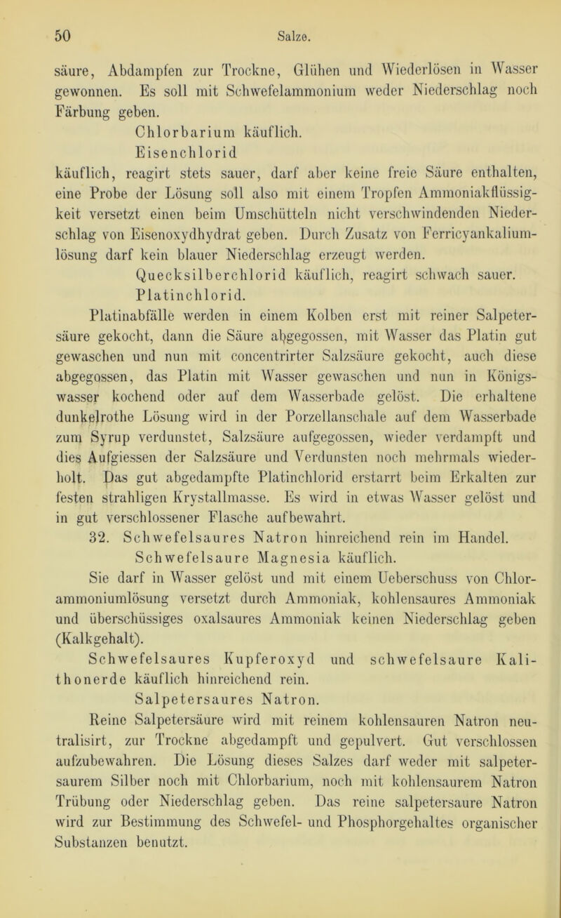 säure, Abdampfen zur Trockne, Glühen und Wiederlösen in Wasser gewonnen. Es soll mit Schwefelammonium weder Niederschlag noch Färbung geben. Chlorbarium käuflich. Eisenchlorid käuflich, reagirt stets sauer, darf aber keine freie Säure enthalten, eine Probe der Lösung soll also mit einem Tropfen Ammoniakflüssig- keit versetzt einen beim Umschütteln nicht verschwindenden Nieder- schlag von Eisenoxydhydrat geben. Durch Zusatz von Ferricyankalium- lösung darf kein blauer Niederschlag erzeugt werden. Quecksilberchlorid käuflich, reagirt schwach sauer. Platinchlorid. Platinabfälle werden in einem Kolben erst mit reiner Salpeter- säure gekocht, dann die Säure angegossen, mit Wasser das Platin gut gewaschen und nun mit concentrirter Salzsäure gekocht, auch diese abgegossen, das Platin mit Wasser gewaschen und nun in Königs- wasser kochend oder auf dem Wasserbade gelöst. Die erhaltene dunkelrothe Lösung wird in der Porzellanschale auf dem Wasserbade zum Syrup verdunstet, Salzsäure aufgegossen, wieder verdampft und dies Aufgiessen der Salzsäure und Verdunsten noch mehrmals wieder- holt. Das gut abgedampfte Platinchlorid erstarrt beim Erkalten zur festen strahligen Krystallmasse. Es wird in etwas Wasser gelöst und in gut verschlossener Flasche aufbewahrt. 32. Schwefelsaures Natron hinreichend rein im Handel. Schwefelsäure Magnesia käuflich. Sie darf in Wasser gelöst und mit einem Ueberschuss von Chlor- ammoniumlösung versetzt durch Ammoniak, kohlensaures Ammoniak und überschüssiges oxalsaures Ammoniak keinen Niederschlag geben (Kalkgehalt). Schwefelsaures Kupferoxyd und schwefelsaure Kali- thonerde käuflich hinreichend rein. Salpetersaures Natron. Reine Salpetersäure wird mit reinem kohlensauren Natron neu- tralisirt, zur Trockne abgedampft und gepulvert. Gut verschlossen aufzubewahren. Die Lösung dieses Salzes darf weder mit salpeter- saurem Silber noch mit Chlorbarium, noch mit kohlensaurem Natron Trübung oder Niederschlag geben. Das reine salpetersaure Natron wird zur Bestimmung des Schwefel- und Phosphorgehaltes organischer Substanzen benutzt.