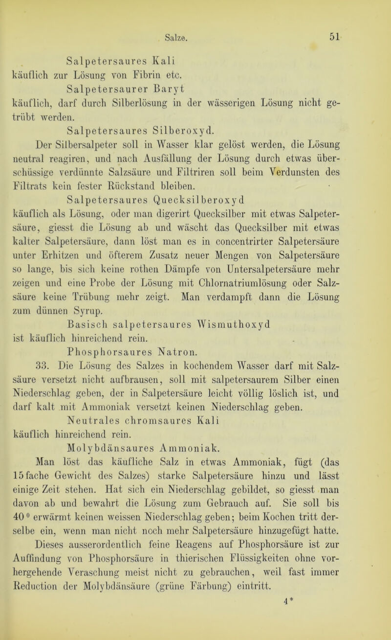 Salpetersaures Kali käuflich zur Lösung von Fibrin etc. Salpetersaurer Baryt käuflich, darf durch Silberlösung in der wässerigen Lösung nicht ge- trübt werden. Salpetersaures Silberoxyd. Der Silbersalpeter soll in Wasser klar gelöst werden, die Lösung neutral reagiren, und nach Ausfällung der Lösung durch etwas über- schüssige verdünnte Salzsäure und Filtriren soll beim Verdunsten des Filtrats kein fester Rückstand bleiben. Salpetersaures Quecksil beroxy d käuflich als Lösung, oder man digerirt Quecksilber mit etwas Salpeter- säure, giesst die Lösung ab und wäscht das Quecksilber mit etwas kalter Salpetersäure, dann löst man es in concentrirter Salpetersäure unter Erhitzen und öfterem Zusatz neuer Mengen von Salpetersäure so lange, bis sich keine rothen Dämpfe von Untersalpetersäure mehr zeigen und eine Probe der Lösung mit Chlornatriumlösung oder Salz- säure keine Trübung mehr zeigt. Man verdampft dann die Lösung zum dünnen Syrup. Basisch salpetersaures Wismuthoxyd ist käuflich hinreichend rein. Phosphorsaures Natron. 33. Die Lösung des Salzes in kochendem Wasser darf mit Salz- säure versetzt nicht aufbrausen, soll mit salpetersaurem Silber einen Niederschlag geben, der in Salpetersäure leicht völlig löslich ist, und darf kalt mit Ammoniak versetzt keinen Niederschlag geben. Neutrales chromsaures Kali käuflich hinreichend rein. Mo 1 ybdänsaures Ammoniak. Man löst das käufliche Salz in etwas Ammoniak, fügt (das 15 fache Gewicht des Salzes) starke Salpetersäure hinzu und lässt einige Zeit stehen. Hat sich ein Niederschlag gebildet, so giesst man davon ab und bewahrt die Lösung zum Gebrauch auf. Sie soll bis 40° erwärmt keinen weissen Niederschlag geben; beim Kochen tritt der- selbe ein, wenn man nicht noch mehr Salpetersäure hinzugefügt hatte. Dieses ausserordentlich feine Reagens auf Phosphorsäure ist zur Auffindung von Phosphorsäure in thierischen Flüssigkeiten ohne vor- hergehende Veraschung meist nicht zu gebrauchen, weil fast immer Reduction der Molybdänsäure (grüne Färbung) eintritt. 4*