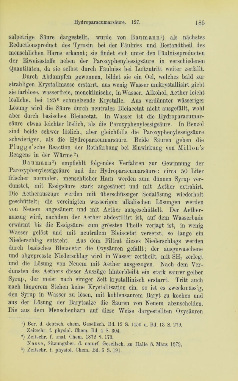 salpetrige Säure dargestellt, wurde von Baumann1) als nächstes Reductionsproduct des Tyrosin bei der Fäulniss und Bestandteil des menschlichen Harns erkannt; sie findet sich unter den Fäulnissproducten der Eiweissstoffe neben der Paroxyphenylessigsäure in verschiedenen Quantitäten, da sie selbst durch Fäulniss bei Luftzutritt weiter zerfällt. Durch Abdampfen gewonnen, bildet sie ein Oel, welches bald zur strahligen Krvstallmasse erstarrt, aus wenig Wasser umkrystallisirt giebt sie farblose, wasserfreie, monoklinische, in Wasser, Alkohol, Aether leicht lösliche, bei 125° schmelzende Krystalle. Aus verdünnter wässeriger Lösung wird die Säure durch neutrales Bleiacetat nicht ausgefällt, wohl aber durch basisches Bleiacetat. In Wasser ist die Hydroparacumar- säure etwas leichter löslich, als die Paroxyphenylessigsäure. In Benzol sind beide schwer löslich, aber gleichfalls die Paroxyphenylessigsäure schwieriger, als die Hydroparacumarsäure. Beide Säuren geben die Plugge’sche Reaction der Rothfärbung bei Einwirkung von Millon’s Reagens in der Wärme2). Baumann3) empfiehlt folgendes Verfahren zur Gewinnung der Paroxyphenylessigsäure und der Hydroparacumarsäure: circa 50 Liter frischer normaler, menschlicher Harn werden zum dünnen Syrup ver- dunstet, mit Essigsäure stark angesäuert und mit Aether extrahirt. Die Aetherauszüge werden mit überschüssiger Sodalösung wiederholt geschüttelt; die vereinigten wässerigen alkalischen Lösungen werden von Neuem angesäuert und mit Aether ausgeschüttelt. Der Aether- auszug wird, nachdem der Aether abdestillirt ist, auf dem Wasserbade erwärmt bis die Essigsäure zum grössten Theile verjagt ist, in wenig Wasser gelöst und mit neutralem Bleiacetat versetzt, so lange ein Niederschlag entsteht. Aus dem Filtrat dieses Niederschlags werden durch basisches Bleiacetat die Oxysäuren gefällt; der ausgewaschene und abgepresste Niederschlag wird in Wasser zertheilt, mit SH2 zerlegt und die Lösung von Neuem mit Aether ausgezogen. Nach dem Ver- dunsten des Aethers dieser Auszüge hinterbloibt ein stark saurer gelber Syrup, der meist nach einiger Zeit krystallinisch erstarrt. Tritt auch nach längerem Stehen keine Krystallisation ein, so ist es zweckmäss:g, den Syrup in Wasser zu lösen, mit kohlensaurem Baryt zu kochen und aus der Lösung der Barytsalze die Säuren von Neuem abzuscheiden. Die aus dem Menschenharn auf diese Weise dargestellten Oxysäuren D Ber. d. deutsch, ehern. Gesellsch. Bd. 12 S. 1450 u. Bd. 13 S. 279. Zeitschr. f. physiol. Chem. Bd. 4 S. 304. 2) Zeitschr. f. anal. Chem. 1872 S. 173. Nasse, Sitzungsber. d. naturf. Gesellsch. zu Halle 8. März 1879, 3) Zeitschr. t. physiol. Chem. Bd. 6 S. 191.