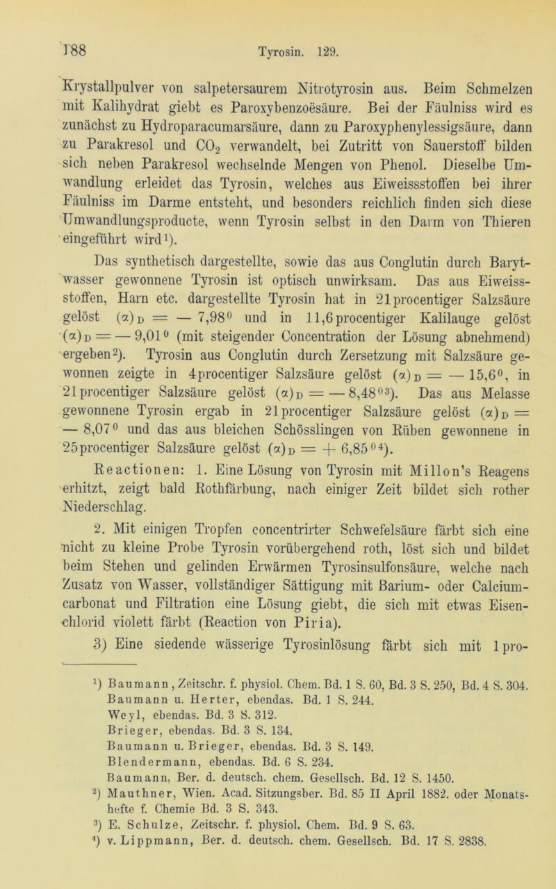 Krystallpulver von salpetersaurem Nitrotyrosin aus. Beim Schmelzen mit Kalihydrat giebt es Paroxybenzoesäure. Bei der Fäulniss wird es zunächst zu Hydroparacumarsäure, dann zu Paroxyphenylessigsäure, dann zu Parakresol und C02 verwandelt, bei Zutritt von Sauerstoff bilden sich neben Parakresol wechselnde Mengen von Phenol. Dieselbe Um- wandlung erleidet das Tyrosin, welches aus Eiweissstoffen bei ihrer Fäulniss im Darme entsteht, und besonders reichlich finden sich diese TJmwandlungsproducte, wenn Tyrosin selbst in den Darm von Thieren eingeführt wird1). Das synthetisch dargestellte, sowie das aus Conglutin durch Baryt- wasser gewonnene Tyrosin ist optisch unwirksam. Das aus Eiweiss- stoffen, Harn etc. dargestellte Tyrosin hat in 21procentiger Salzsäure gelöst 0)d = — 7,98° und in 11,6 procentiger Kalilauge gelöst (a)D = — 9,01° (mit steigender Concentration der Lösung abnehmend) ergeben2). Tyrosin aus Conglutin durch Zersetzung mit Salzsäure ge- wonnen zeigte in 4procentiger Salzsäure gelöst (a)D =—15,6°, in 21 procentiger Salzsäure gelöst (a)D = — 8,4803). Das aus Melasse gewonnene Tyrosin ergab in 21 procentiger Salzsäure gelöst (a)D = — 8,07° und das aus bleichen Schösslingen von Rüben gewonnene in 25procentiger Salzsäure gelöst (a)D = -f- 6,8504). Reactionen: 1. Eine Lösung von Tyrosin mit Millon’s Reagens erhitzt, zeigt bald Rothfärbung, nach einiger Zeit bildet sich rother Niederschlag. 2. Mit einigen Tropfen concentrirter Schwefelsäure färbt sich eine nicht zu kleine Probe Tyrosin vorübergehend roth, löst sich und bildet beim Stehen und gelinden Erwärmen Tyrosinsulfonsäure, welche nach Zusatz von Wasser, vollständiger Sättigung mit Barium- oder Calcium- carbonat und Filtration eine Lösung giebt, die sich mit etwas Eisen- 'Chlorid violett färbt (Reaction von Piria). 3) Eine siedende wässerige Tyrosinlösung färbt sich mit 1 pro- D Baumann , Zeitschr. f. physiol. Chem. Bd. 1 S. 60, Bd. 3 S. 250, Bd. 4 S. 304. Baumann u. Herter, ebendas. Bd. 1 S. 244. Weyl, ebendas. Bd. 3 S. 312. Brieger, ebendas. Bd. 3 S. 134. Baumann u. Brieger, ebendas. Bd. 3 S. 149. Blendermann, ebendas. Bd. 6 S. 234. Baumann, Ber. d. deutsch, chem. Gesellsch. Bd. 12 S. 1450. 2) Mauthner, Wien. Acad. Sitzungsber. Bd. 85 II April 1882. oder Monats- hefte f. Chemie Bd. 3 S. 343. 3) E. Schulze, Zeitschr. f. physiol. Chem. Bd. 9 S. 63. 4) v. Lippmann, Ber. d. deutsch, chem. Gesellsch. Bd. 17 S. 2838.