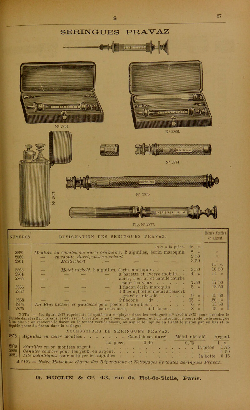 SERINGUES PRAVAZ NUMÉROS DÉSIGNATION DES SERINGUES PRAVAZ. Mêmes Modèles en Argent. Prix à la pièce. i'r. c. 2859 Monture en caoutchouc durci ordinaire, 2 aiguilles, écrin maroquin 2 » >7 2860 — en caoutc. durci, vissée s. cristal — — — 2 50 )) 2861 — Maillechort — — — 3 50 )) fl\ C. 2863 Métal nickelé, 2 aiguilles, écrin maroquin. ..... 3.50 10 50 2864 — — — — à barette et àverre mobile. . 4 » 11 » 2865 — — — — acier, 1 en or et canule courbe pour les yeux 7.50 17 50 2866 — — — — 1 flacon écrin maroquin. . 5 » 12 50 2867 — — — — 1 flacon, boitier métal à ressort gravé et nickelé. .... 9 » ■ 15 50 2868 — — — — 2 flacons d° . . . 15 » 20 » 2874 En Étui nickelé et guilloché pour poche, 3 aiguilles 6 » 13 50 2875 — — — pour trousse, — et 1 flacon. 8 » 15 » NOTA. — La figure 2S77 représente le système à employer dans les seringues n°* 2866 à 2875 pour prendre le liquide dans les flacons sans les dévisser. On retire le petit bouchon du flacon et l’on introduit le bout rodé de la seringue à sa place ; on renverse le flacon en le tenant verticalement, on aspire le liquide en tirant le piston par en bas et le liquide passe du flacon dans la seringue 2878 2879 2880 2881 ACCESSOIRES DE SERINGUES PRAVAZ. Aiguilles en acier montées Caoutchouc durci Métal nickelé Argent La pièce 0.40 0.75 1 » Aiguilles en or montées argent la pièce 1.75 Canules courbes pour les yeux, en argent — 1 50 Fils métalliques pour nettoyer les aiguilles la botte 0 15 A VIS. — Notre Maison se charge des Réparations et Nettoyages de toutes Seringues Pravaz.