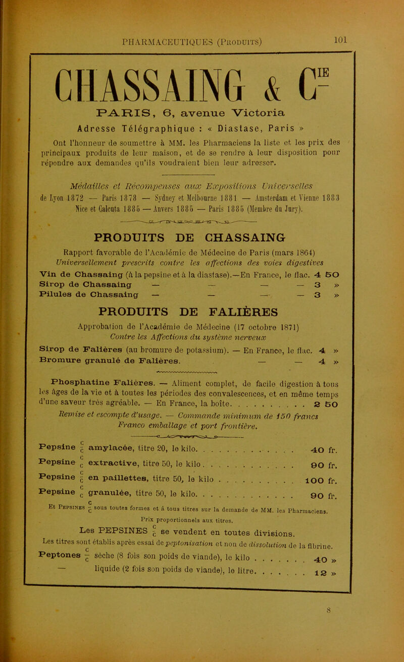 CHÂSSAING 4 C= PARIS, 6, avenue Victoria Adresse Télégraphique : « Diastase, Paris » Ont l’honneur de soumettre à MM. les Pharmaciens la liste et, les prix des principaux produits de leur maison, et de se rendre à leur disposition pour répondre aux demandes qu’ils voudraient bien leur adresser. Médailles cl Récompenses aux Expositions Universelles de Lyon 1872 — Paris 1 878 — Sydney et Melbourne 1881 — Amsterdam et Vienne 1883 Nice et Galcuta 1885 —Anvers 1885 — Paris 1885 (Membre du Jury). PRODUITS DE CHASSAING Rapport favorable de l’Académie de Médecine de Paris (mars 1864) Universellement prescrits contre les affections des voies digestives Vin de Chassaing (h la pepsine et à la diastase).—En France, le flac. 4 50 Sirop de Chassaing — — — — 3 » Pilules de Chassaing — — — — 3 » PRODUITS DE FALIÈRES Approbation de l’Académie de Médecine (17 octobre 1871) Contre les Affections du système nerveux Sirop de Falières (au bromure de potassium). — En France, le flac. 4 » Bromure granulé de Falières. — — 4 » Phosphatine Falières. — Aliment complet, de facile digestion à tous les âges de la vie et à toutes les périodes des convalescences, et en même temps d’une saveur très agréable. — En France, la boîte 260 Remise et escompte d’usage. — Commande minimum de 150 francs Franco emballage et port frontière. Pepsine £ amylacée, titre 20, le kilo 40 fr. Pepsine £ extractive, titre 50, le kilo 90 fr. Pepsine - en paillettes, titre 50, le kilo ÎOO fr. Pepsine Jj granulée, titre 50, le kilo. . 90 fr. Q Et Pepsines - sous toutes formes et à tous titres sur la demande de MM. les Pharmaciens. Prix proportionnels aux titres. Les PEPSINES - se vendent en toutes divisions. Les titres sont établis après essai de peptonisation et non de dissolution de la fibrine. Peptones - sèche (8 fois son poids de viande), le kilo 40 > — liquide (2 fois son poids de viande), le litre. ...... ia> 8