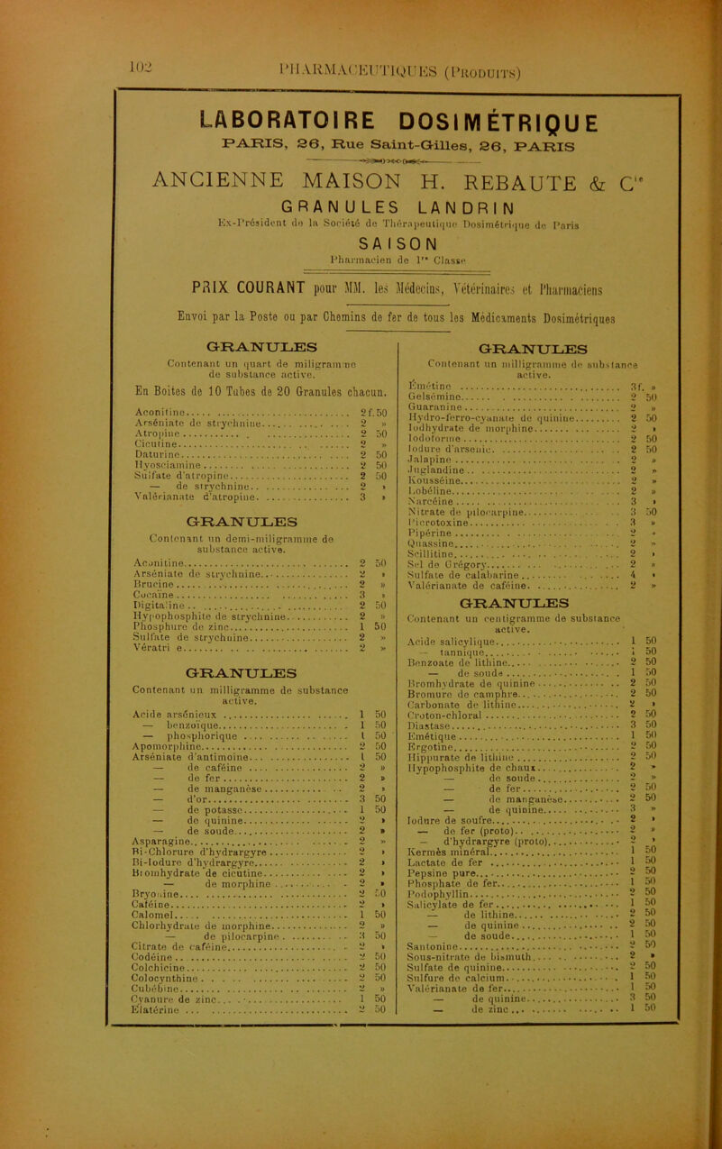 1 ’11 ,VRMA('liUTIQUES (Produits) LABORATOIRE DOSIMÉTRIQUE PARIS, 36, Rue Saint-Gilles, 36, PARIS ANCIENNE MAISON H. REBAUTE & C'e GRANU LES LAN DRI N Ex-Président do la Société do Thérapeutique Dosimétrique de Paris SAISON Pharmacien de P Classe PRIX COURANT pour MM. les Médecins, Vétérinaires et Pharmaciens Envoi par la Poste ou par Chemins do fer de tous les Médicaments Dosimétriques GRANULES Contenant un quart de miligram.no de substance active. En Boitos de 10 Tubes de 20 Granules chacun. Aeoniline 2f.50 Arséniate de strychnine .. . 2 » Atropine 2 50 Cicuiine 2 » Daturine 2 50 Hyoseiamine 2 50 Sulfate d'atropine 2 50 — de strychnine 2 > Vaiérianate d’atropine 3 » GRANULES Contenant un demi-mil i grain me do substance active. Acnnitine 2 50 Arséniate do strychnine 2 i Brucine ........ 2 » Cocaïne 3 » Digitaline 2 50 Hypophosphite de strychnine 2 » Phosphore de zinc 1 50 Sulfate de strychnine 2 » Vératri e 2 » GRANULES Contenant un milligramme de substance active. Acide arsénieux 1 50 — benzoïque 1 50 — phosphorique I 50 Apomorphine 2 50 Arséniate d’antimoine I 50 — de caféine 2 » — de fer 2 » — de manganèse .. 2 « — d’or 3 50 — de potasse 1 50 — de quinine 2 » — de soude.... 2 » Asparagine 2 » Bi-Chlorure d’hydrargyre 2 > Bi-Iodure d’hydrargyre 2 » Bioinhydrate de cicutine 2 » — de morphine 2 » Bryouine 2 50 Caféioe 2 > Calomel 1 50 Chlorhydrate de morphine 2 » — de piloearpine 3 50 Citrate de caféine - 2 • Codéine .. 2 50 Colchicine 2 50 Colocynthine 2 50 Cubébino 2 » Cyanure de zinc... •• 1 50 Élatérine 2 50 GRANULES Contenant un milligramme de substance active. Émétine 3f, » Gelsémino 2 50 Guaranine 2 » Hydro-ferro-cyanat.e do quinine 2 50 Iodhydrate de morphine 2 » Iodoforme 2 50 lodure d’arsenic 2 50 Jalapine 2 » •luglandine 2 *> Kousséine 2 » I.obéline 2 » Narcéine ■ ■ 3 • Nitrate de piloearpine 3 50 l’icrotoxine 3 » Pipérine 2 » Quassine ...... 2 » Seillitine .... 2 • Sel de Orégory ... 2 » Sulfate de calabarine.. 4 • Vaiérianate de caféine 2 » GRANULES Contenant un centigramme de substance active. Acide salicylique ••••• 1 50 — tannique 1 50 Benzoato de lithine 2 50 — de soude 1 50 Bromhydrate de quinine 2 50 Bromure de camphre. 2 50 Carbonate de lithine 2 > Croton-chloral •. •. 2 50 Diastase ••••.. 3 50 Emétique 1 50 Ergotine 2 50 Hippurate de lithine 2 50 Hypophosphite de chaux . 2 » — do soude 2 » — de fer 2 50 — de manganèse 2 50 — de quinine • • 3 » O » O » ... 1 50 50 O 50 50 Podophylün Salicylate de fer... O ï O 50 50 50 2 50 ...... ï 50 *> 50 ..... 2 » 50 .,.. . 1 50 50 .. . . 3 50 — de zinc 1 50