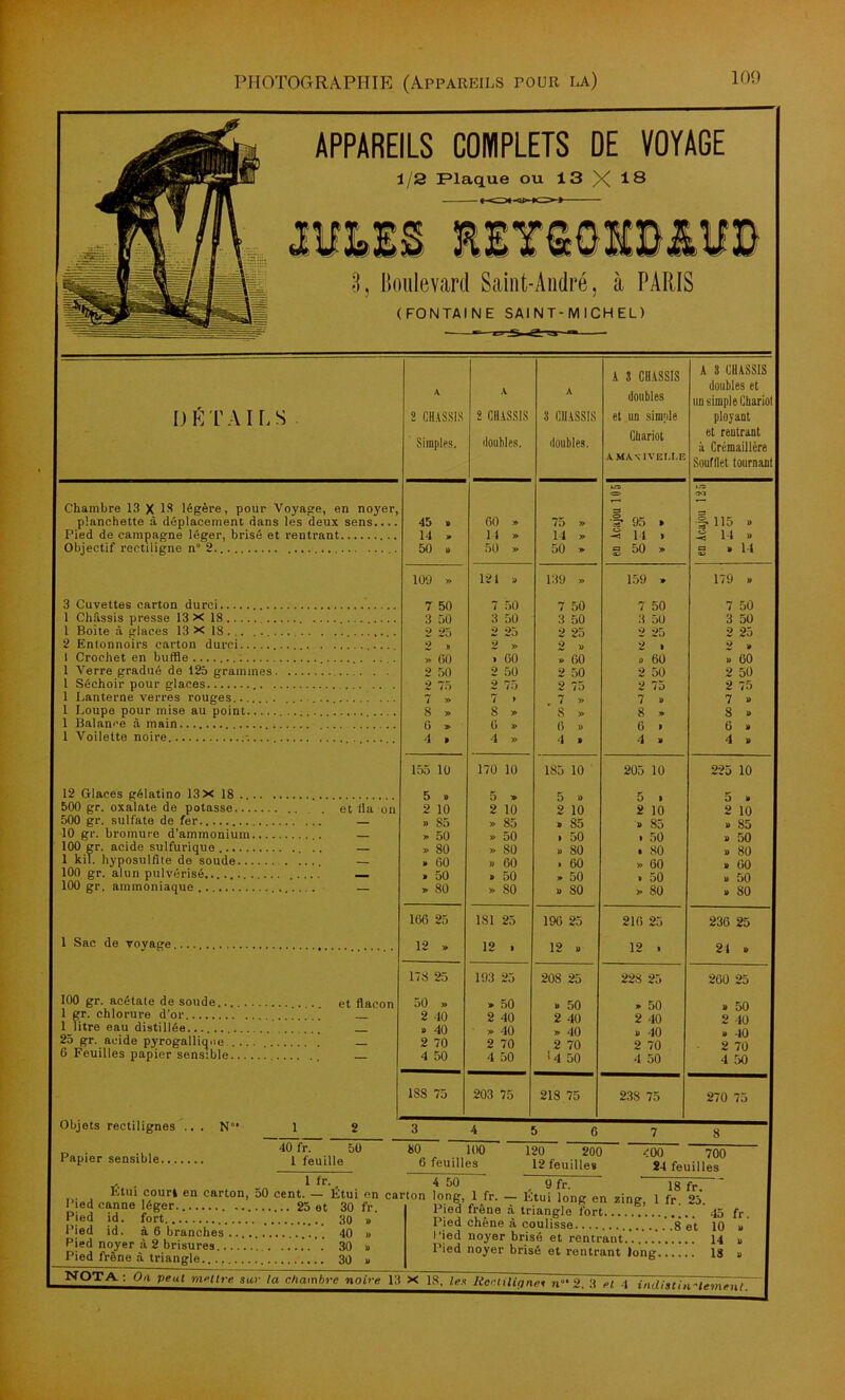 APPAREILS COMPLETS DE VOYAGE 1/2 Plaque ou 13 X 18 3j Boulevard Saint-André, à PARIS (FONTAINE SAINT-MICHEL) D É T A I L S Chambre 13 X 18 légère, pour Voyage, en noyer, planchette à déplacement dans les deux sens Pied de campagne léger, brisé et rentrant Objectif rectiligne n° 2.. 3 Cuvettes carton durci 1 Châssis presse 13 X 18 1 Boîte à glaces 13 x 18. . 2 Entonnoirs carton durci 1 Crochet en buffle 1 Verre gradué de 125 grammes. 1 Séchoir pour glaces .. 1 Lanterne verres rouges....... 1 Loupe pour mise au point 1 Balance à main 1 Voilette noire 12 Glaces gélatino 13 X 18 .... 500 gr. oxalate de potasse 500 gr. sulfate de fer 10 gr. bromure d’ammonium... 100 gr. acide sulfurique 1 kil. hyposulfite do soude 100 gr. alun pulvérisé ... 100 gr. ammoniaque et lia on 1 Sac de voyage. 100 gr. acétate de soude et flacon 1 gr. chlorure d’or. 1 litre eau distillée _ 25 gr. acide pyrogallique — 6 Feuilles papier sensible Objets rectilignes Papier sensible... N 40 fr. 50 1 feuille Tô\ A 2 CHASSIS Simples, A 2 CHASSIS ilonhles. A 3 CHASSIS douilles. A 3 CHASSIS doubles et un simple Chariot A MAN I VEI.t.E A 3 CHASSIS doubles et un simple Chariol ployant et rentrant à Crémaillère Soufflet tournant 45 » 00 » 75 » ITD 1 95 » •O IM ! 115 » 14 » 14 » 14 » -3 14 . .3 14 b 50 » 50 » 50 » g 50 » g B 14 109 » 121 » 139 » 159 » 179 b 7 50 7 50 7 50 7 50 7 50 3 50 3 50 3 50 3 50 3 50 2 25 2 25 2 25 2 25 2 25 2 » 2 » 2 « 2 • 2 B » fit) > 00 » 60 » 60 B 00 2 50 2 50 2 50 2 50 2 50 2 75 2 75 2 75 2 75 2 75 7 » 7 > . 7 » 7 » 7 b 8 » 8 » 8 » 8 » S B G » 6 » 6 » G » G » 4 > 4 » 4 > 4 » 4 B 155 10 170 10 185 10 205 10 225 10 5 » 5 » 5 » 5 . 5 » 2 10 2 10 2 10 2 10 2 10 » 85 » 85 » 85 b 85 b 85 » 50 » 50 i 50 • 50 b 50 » 80 » 80 b 80 . 80 b 80 » 60 » 00 » 60 »> 60 B 00 • 50 » 50 » 50 > 50 b 50 » 80 » 80 b 80 » 80 B 80 166 25 181 25 190 25 210 25 236 25 12 » 12 . 12 D 12 . 21 B 178 25 193 25 208 25 228 25 200 25 50 » » 50 » 50 » 50 b 50 2 40 2 40 2 40 2 40 2 40 » 40 - » 40 » 40 b 40 b 40 2 70 2 70 2 70 2 70 2 70 4 50 4 50 <4 50 4 50 4 50 188 75 203 75 218 75 238 75 | 270 75 80 100 6 feuilles 120 200 12 feuilles 400 700 24 feuilles . * “■. 4 50 9 fr. is fr mi,-1!®0-en carton’50 cento-~.;:n carton -Étui ™ «i»*, 1 fr. 25. Pied canne léger.. 25 et 30 fr. Pied id. fort 30 Pied id. à 6 branches 40 Pied noyer à 2 brisures 30 Pied frêne à triangle 30 Pied frêne à triangle fort 45 Pied chêne à coulisse .8 et 10 Pied noyer brisé et rentrant 14 Pied noyer brisé et rentrant long 18 NQTA : 0,1 Peut nirllre sur ta chambre noire 13 X~18. les Iieniîïïone< n°‘ 2. 3 et 4 indiathi-trm fr. en t.