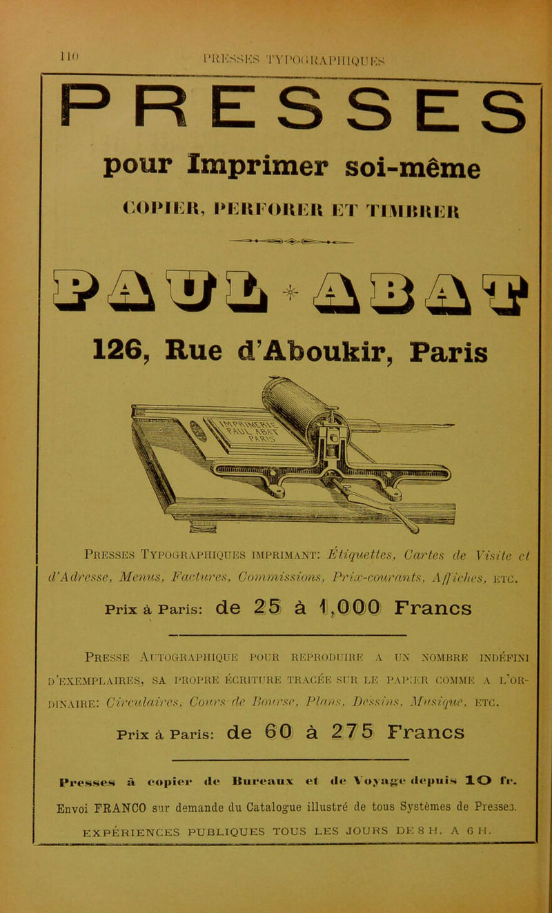 1 * I tKSS KS T V POC 5 U A P111 QU KS P R ESSES pour Imprimer soi-même CORIliR, l'IiltKOItl It ET TIMRRER 126, Rue d’Aboukir, Paris Presses Typographiques imprimant: Etiquettes, Cartes de Visite et d’Adresse, Menus, Factures, Commissions, Pricc-couranls, Affiches, etc. Prix à Paris: de 25 à 11,00)0) Francs Presse Autographique pour reproduire a un nombre indéfini d'exemplaires, sa propre écriture tracée sur le papier comme a l'or- dinaire: Circulaires, Cours de Bourse, Plans, Dessins, Musique, etc. Prix à Paris: de 60 à 27 5 Francs Presses à copier de Bureaux et de Voyage depuis XO fr. Envoi FRANCO sur demande du Catalogue illustré de tous Systèmes de Presser. expériences publiques tous les JOURS DE 8 h. a 6 h.