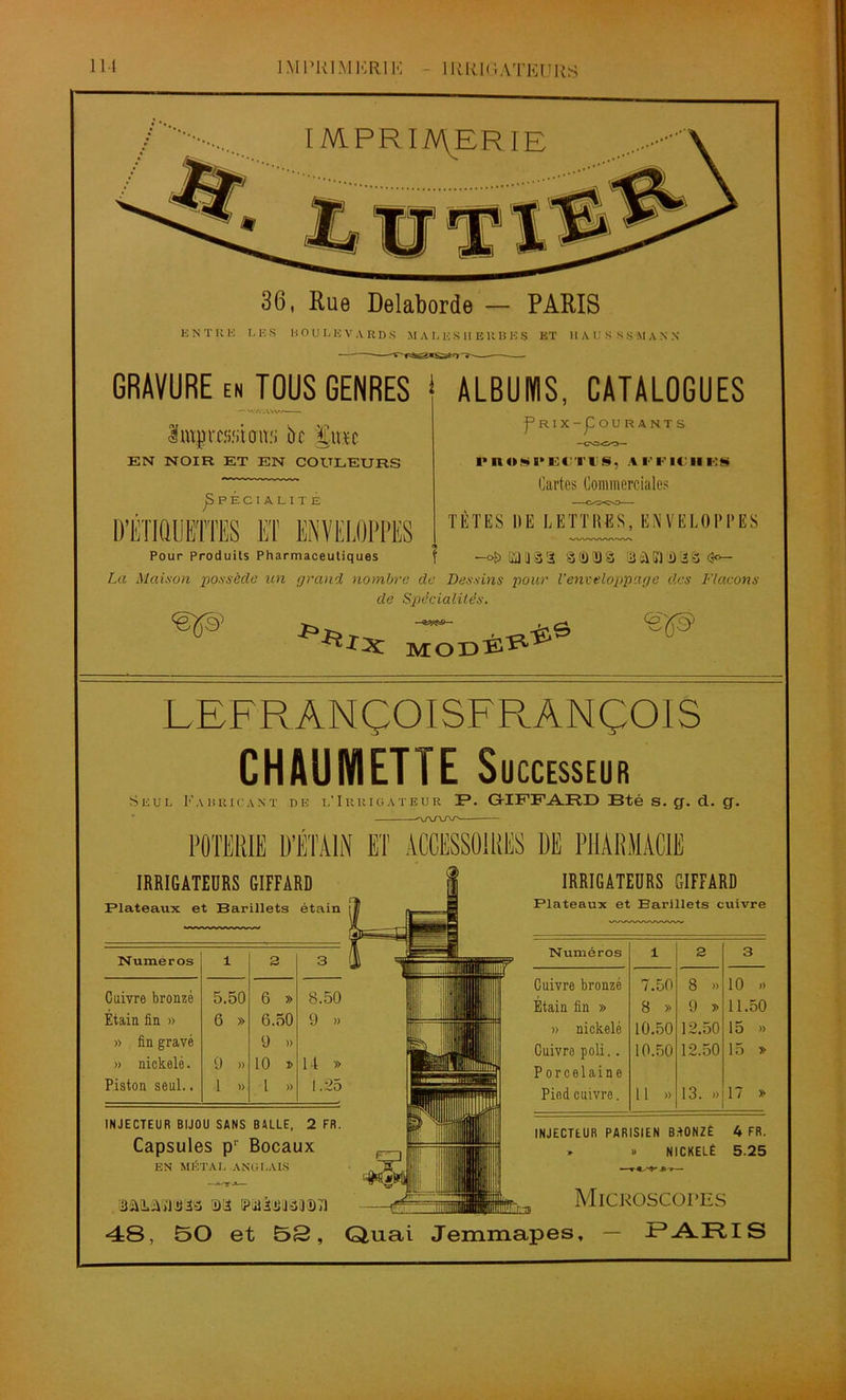 ÎMI’RI.MKRIK - 1 RR.IGATEURS IMPRIMERIE 36, Rue Delaborde — PARIS ENTRE LES HOU LEVA RDS MAI. ES HERBES ET 1IAU S SSMA.N.N GRAVURE EN TOUS GENRES * ALBUMS, CATALOGUES <v • vv-. Prix-Courants Imyrc.'i.'itoiw bc %vtn EN NOIR ET EN COULEURS ^Spécialité Fl Pour Produits Pharmaceutiques ÜT ENVELOPPES 1* n «f» l'ECTUS, A r F IC II FS Cartes Commerciales TÊTES DE LETTRES,ENVELOPPES WWVWNWN -o&sau'â'i 3(i)2jâ BûNU'iê La Maison 'possède un grand nombre de Dessins pour Venveloppage des Flacons de Spécialités. <®S9’ r-ïir^ MODËÎ11 LEFRÀNÇOISF RANÇOIS CHÂUMETTE Successeur Seul Fabricant de l’Irrigateur 1?. G-IFFARD Bté s. g. d. g. ^VVW POTERIE D’ÉTAIN ET ACCESSOIRES DE PHARMACIE IRRIGATEURS GIFFARD Plateaux et Barillets étain Numéros i 3 3 Cuivre bronzé 5.50 6 » 8.50 Étain fin » 6 » 6.50 9 » » fin gravé » nickelé. 9 » 9 » 10 » U » Piston seul.. 1 » l » 1.25 INJECTEUR BIJOU SANS BALLE, 2 FR. Capsules p' Bocaux EN MÉTAL ANGLAIS Mikarooftâ 5>a i?iiiuj3Tî)T] IRRIGATEURS GIFFARD Plateaux et Barillets cuivre Numéros i 3 3 Cuivre bronzé 7.50 8 » 10 ») Étain fin » 8 » 9 » 11.50 » nickelé 10.50 12.50 15 » Cuivre poli.. Porcelaine 10.50 12.50 15 » Pied cuivre. Il » 13. »> 17 » INJECTEUR PARISIEN BdONZÉ 4 FR. » » NICKELÉ 5.25 Microscopes 48, SO et 52, Quai Jemmapes, — t’ARIS