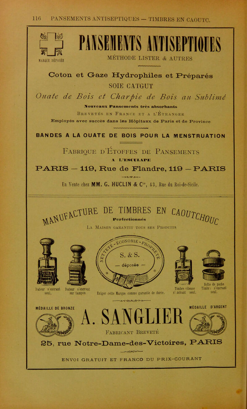 TIMBRES EN CAOUTC. Coton et G-aze Hydrophiles et Préparés SOIE CATGUT Ouate de Bois et Charpie de Bois au Sublimé Nouveaux Pansements très absorbants Brevetés en France et a l’Étranger Employés avec succès dans les Hôpitaux de Paris et de Province BANDES A LA OUATE DE BOIS POUR LA MENSTRUATION / Fabrique d’Etoffes de Pansements A L’ESCULVPE PARIS — 119, Hue de Flandre, 119 — PARIS En Vente chez MM. G. HUCLIN & Ci0, 43, Rue du Roi-de-Sicile. DE TIMBRES EN Perfection nés CA0üTcHi La Maison garantit tous ses Produits ’Oüc Dateur s’encrant Dateur s'encrant seul. sur tampon Exiger cette Marque comme garantie de durée. Botte de poche Timbre vitesse Timbr ■ s’encrant s\norant seul. seul. MÉDAILLE DE BRONZE MÉDAILLE D'ARGENT A. SANGLIER Fabricant Breveté 25, rue Notre-Dame-de s-Victoires, PARIS .——z/D+GNv ENVOI GRATUIT ET FRANCO DU PRIX-COURANT