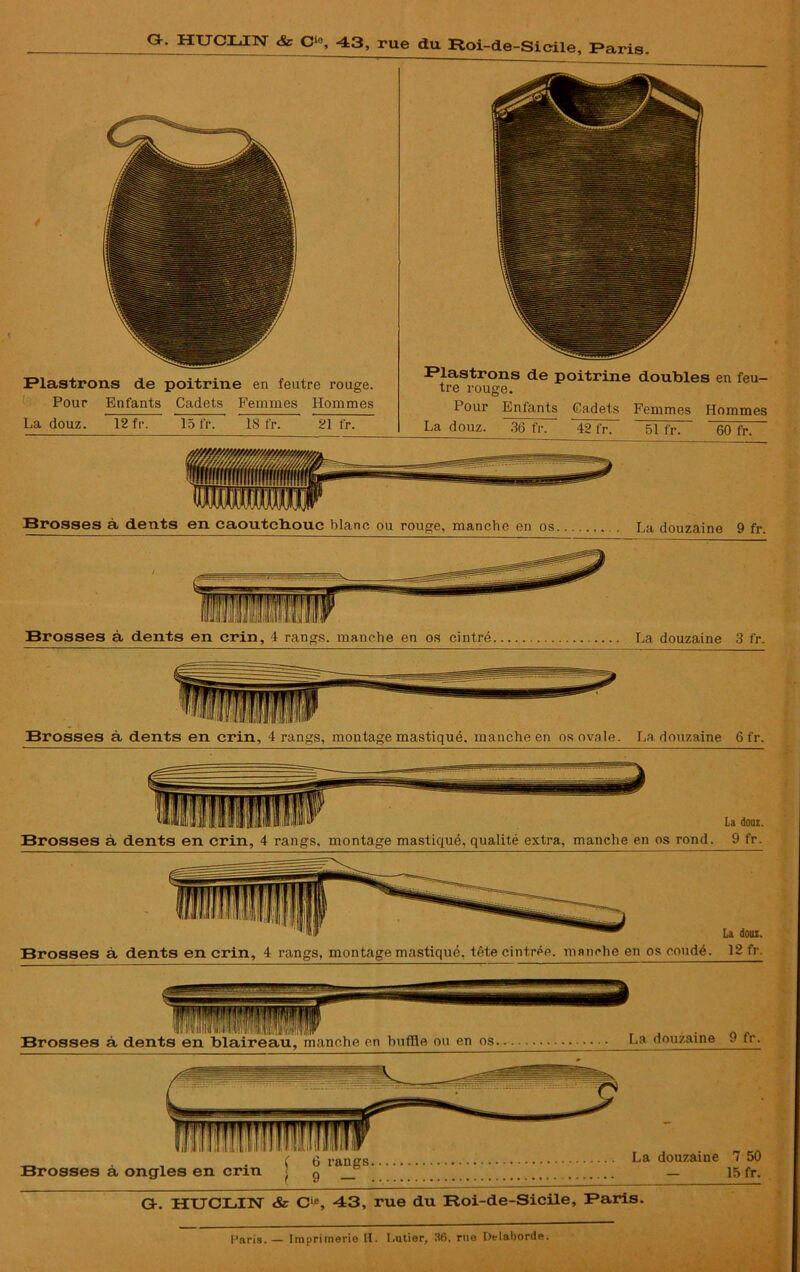 Plastrons de poitrine en feutre rouge. Pour Enfants Cadets Femmes Hommes La douz. 12 fr. 15 fr. 18 fr. 21 fr. Rlastrons de poitrine doubles en feu- tre rouge. Pour Enfants Cadets Femmes Hommes La douz. 36 fr. 42 fr. ~ 51 fr. 60 fr. Brosses à dents en caoutchouc blanc ou rouge, manche en os . La douzaine 9 fr. Brosses à dents en crin, 4 rangs, montage mastiqué, manche en os ovale. La douzaine 6 fr. ,IW La doui. Brosses à dents en crin, 4 rangs, montage mastiqué, tête cintrée, manche en os coudé. 12 fr. Gr. HUCLIN & Cie, 43, rue du Roi-de-Sicile, Paris.