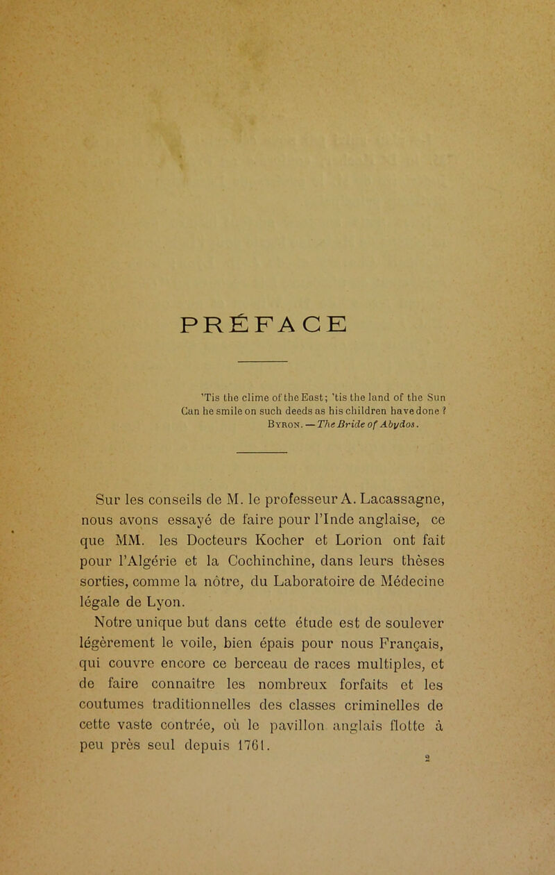 ’Tis the clime ot'theEast; 'tis the land of the Sun Can lie smile on such deeds as his children hâve done ? Byron. — The Bride of Aby dos. Sur les conseils de M. le professeur A. Lacassagne, nous avons essayé de faire pour l’Inde anglaise, ce que MM. les Docteurs Kocher et Lorion ont fait pour l’Algérie et la Cochinchine, dans leurs thèses sorties, comme la nôtre, du Laboratoire de Médecine légale de Lyon. Notre unique but dans cette étude est de soulever légèrement le voile, bien épais pour nous Français, qui couvre encore ce berceau de races multiples, et de faire connaitre les nombreux forfaits et les coutumes traditionnelles des classes criminelles de cette vaste contrée, où le pavillon anglais flotte à peu près seul depuis 1761.