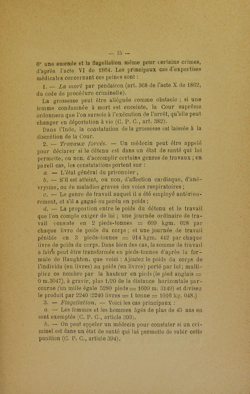 6“ une amende et la llagellalion même pour certains crimes, d’après l’acte VI de 1804. Les principaux cas d'expei lises médicales concernant ces peines sont : 1. — La mort par pendaison (art. 308 de l’acte X de 1802, du code de procédure criminelle). La grossesse peut être alléguée comme obstacle ; si une temme condamnée à mort est enceinte, la Cour suprême ordonnera que l’on sursoie à l’exécution de l’arrêt, qu’elle peut changer en déportation à vie (G. P. G., art. 382). Dans l’Inde, la constatation de la grossesse est laissée à la discrétion de la Gour. 2. — Travaux forcés. — Un médecin peut être appelé pour déclarer si le détenu est dans un état de santé qui lui permette, ou non, d’accomplir certains genres de travaux ; en pareil cas, les constatations portent sur : a. — L’état général du prisonnier , — S’il est atteint, ou non, d’affection cardiaque, d’ané- vrysme, ou de maladies graves des voies respiratoires ; c. — Le genre de travail auquel il a été employé antérieu- rement, et s’il a gagné ou perdu en poids ; d. — La proportion entre le poids du détenu et le travail que l’on compte exiger de lui ; une journée ordinaire de tra- vail consiste en 2 pieds-tonnes = 609 kgra. 628 par chaque livre de poids du corps; et une journée de travail pénible en 3 pieds-tonnes = 914 kgm. 442 par chaque livre de poids du corps. Dans bien des cas, la somme de travail à fair'e peut être transformée en pieds-tonnes d’après la for- mule de Haughton, que voici : Ajoutez le poids du corps de l’individu (en livres) au poids (en livres) porté par lui; multi- pliez ce nombre par la hauteur en pieds (le pied anglais = 0 m.3047), à gravir, plus 1/20 de la distance horizontale par- courue Cun mille égale 5280 pieds = 1609 m. 3149) et divisez le produit par 2240 (2240 livres = 1 tonne = 1016 kg. 048.) 3. — Flagellation. — Voici les cas principaux : a. — Les femmes et les hommes âgés de plus de 45 ans en sont exemptés (G. P. G., article 393j. h. — On peut appeler un médecin pour constater si un cri- minel est dans un état de santé qui lui permette de subir cette punition (G. P. G., article 394).