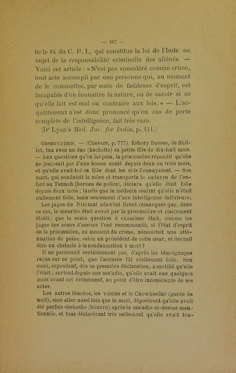 ticlo 8'i du C. P. I., qui constitue la loi de l’Inde au sujet de la responsabilité criminelle des aliénés. — ^’oici cet article : «N’est pas considéré comme crime, tout acte accompli par une personne qui, au moment de le commettre, par suite de faiblesse d’esprit, est incapable d’en connaître la nature, ou de savoir si ce qu’elle fait est mal ou contraire aux lois.» — L’ac- quittement n’est donc prononcé qu’en cas de perte complète de l’intelligence, fait très rare. (D'' Lyon’s Med. Jur. for India., p. 411.) Observation. — (Chevers, p. 777). Eshory Dassee, de Shil- let, tua avec un dao (hachette) sa petite fille de dix-huit mois. — Aux questions qu’on lui posa, la prisonnière répondit qu’elle ne jouissait pas d’une bonne santé depuis deux ou trois mois, et qu’elle avait tué sa fille dont les cris l’ennuyaient. — Son mari, qui conduisit la mère et transporta le cadavre de l’en- fant au Tannah (bureau de police), déclara qu’elle était folle depuis deux mois ; tandis que le médecin soutint qu’elle n’était nullement folle, mais seulement d’une intelligence inférieure. Les juges du ^Mzamut adawlut firent remarquer quQ, dans ce cas, le meurtre était avoué par la prisonnière et clairement établi ; que la seule question à examiner était, comme les juges des cours d’assises l’ont recommandé, si l’état d’esprit de la prisonnière, au moment du crime, nécessitait une atté- nuation de peine, selon un précédent de cette cour, et devrait être un obstacle à la condamnation à mort ? Il ne paraissait certainement pas, d’après les témoignages reçus sur ce point, que l’accusée fût réellement folle. Son mari, cependant, dès sa première déclaration, a certifié qu’elle l’était ; surtout depuis une maladie, qu’elle avait eue quelques mois avant cet événement, au point d’être inconsciente de ses actes. Les autres témoins, les voisins et le Cbowkeedar (garde de nuit), sans aller aussi loin que le mari, déposèrent qu’elle avait été parfois «behosh» (bizarre) après la maladie ci-dessus men- tionnée, et tous déclarèrent très nettement qu’elle avait tou-