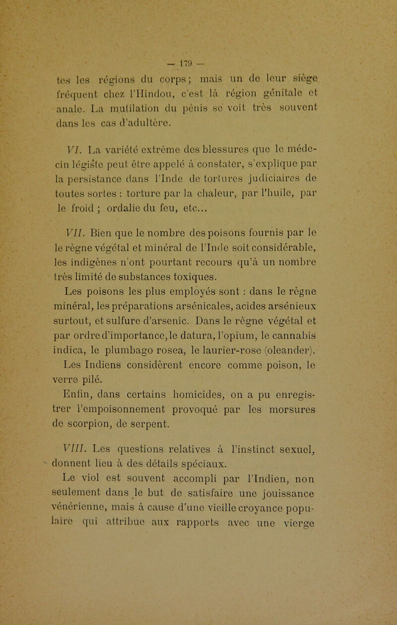 tes les régions du corps; mais un do leur siège IVéquent chez l’IIindou, c'est là région génitale et anale, La mutilation du pénis se voit très souvent dans les cas d’adultère. VI. La variété e.xtrcme des blessures que le méde- cin légiste peut être appelé à constater, s’explique par la persistance dans l’Inde de tortures judiciaires de toutes sortes : torture par la chaleur, par l'huile, par le froid; ordalie du feu, etc... VII. Bien que le nombre des poisons fournis par le le règne végétal et minéral de l’Inde soit considérable, les indigènes n’ont pourtant recours qu’à un nombre très limité de substances toxiques. Les poisons les plus employés sont : dans le règne minéral, les préparations arsenicales, acides arsénieux surtout, et sulfure d’arsenic. Dans le règne végétal et par ordre d’importance, le datura, l’opium, le cannabis indica, le plumbago rosea, le laurier-rose (oleander). Les Indiens considèrent encore comme poison, le verre pilé. Enfin, dans certains homicides, on a pu enregis- trer l’empoisonnement provoqué par les morsures de scorpion, de serpent. VIII. Les questions relatives à l’instinct sexuel, donnent lieu à des détails spéciaux. Le viol est souvent accompli par l’Indien, non seulement dans le but de satisfaire une jouissance vénérienne, mais à cause d’une vieille croyance popu- laire qui attribue aux rapports avec une vierge