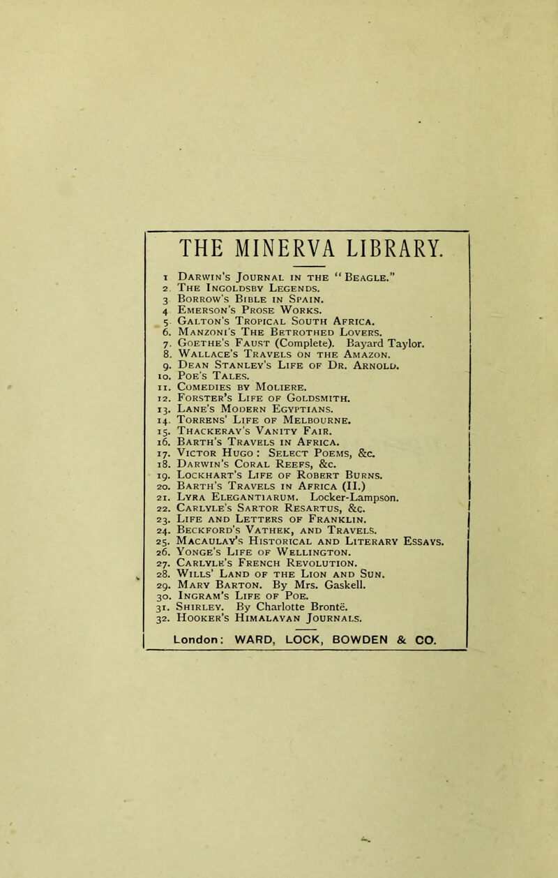 THE MINERVA LIBRARY. 1 Darwin's Journal in the “Beagle.” 2 The Ingoldsby Legends. 3 Borrow's Bible in Spain. 4 Emerson's Prose Works. 5 Gai.ton’s Tropical South Africa. 6. Manzoni’s The Betrothed Lovers. 7. Goethe's Faust (Complete). Bayard Taylor. 8. Wallace's Travels on the Amazon. 9. Dean Stanley’s Life of Dr. Arnold. 10. Poe's Tales. 11. Comedies by Moliere. 12. Forster’s Life of Goldsmith. 13. Lane’s Modern Egyptians. 14. Torrens’ Life of Melbourne. 15. Thackeray's Vanity Fair. 16. Barth’s Travels in Africa. 17. Victor Hugo: Select Poems, &c. 18. Darwin’s Coral Reefs, &c. 19. Lockhart's Life of Robert Burns. 20. Barth's Travels in Africa (II) i 21. Lyra Elegantiarum. Locker-Lampson. 22. Carlyle’s Sartor Resartus, &c. 1 23. Life and Letters of Franklin. 24. Beckford’s Vathek, and Travels. 25. Macaulay’s Historical and Literary Essays. 26. Yonge's Life of Wellington. 27. Carlyle’s French Revolution. k 28. Wills’ Land of the Lion and Sun. 29. Mary Barton. By Mrs. Gaskell. 30. Ingram’s Life of Poe. 31. Shirley. By Charlotte Bronte. 32. Hooker’s Himalayan Journals. London: WARD, LOCK, BOWDEN & CO.