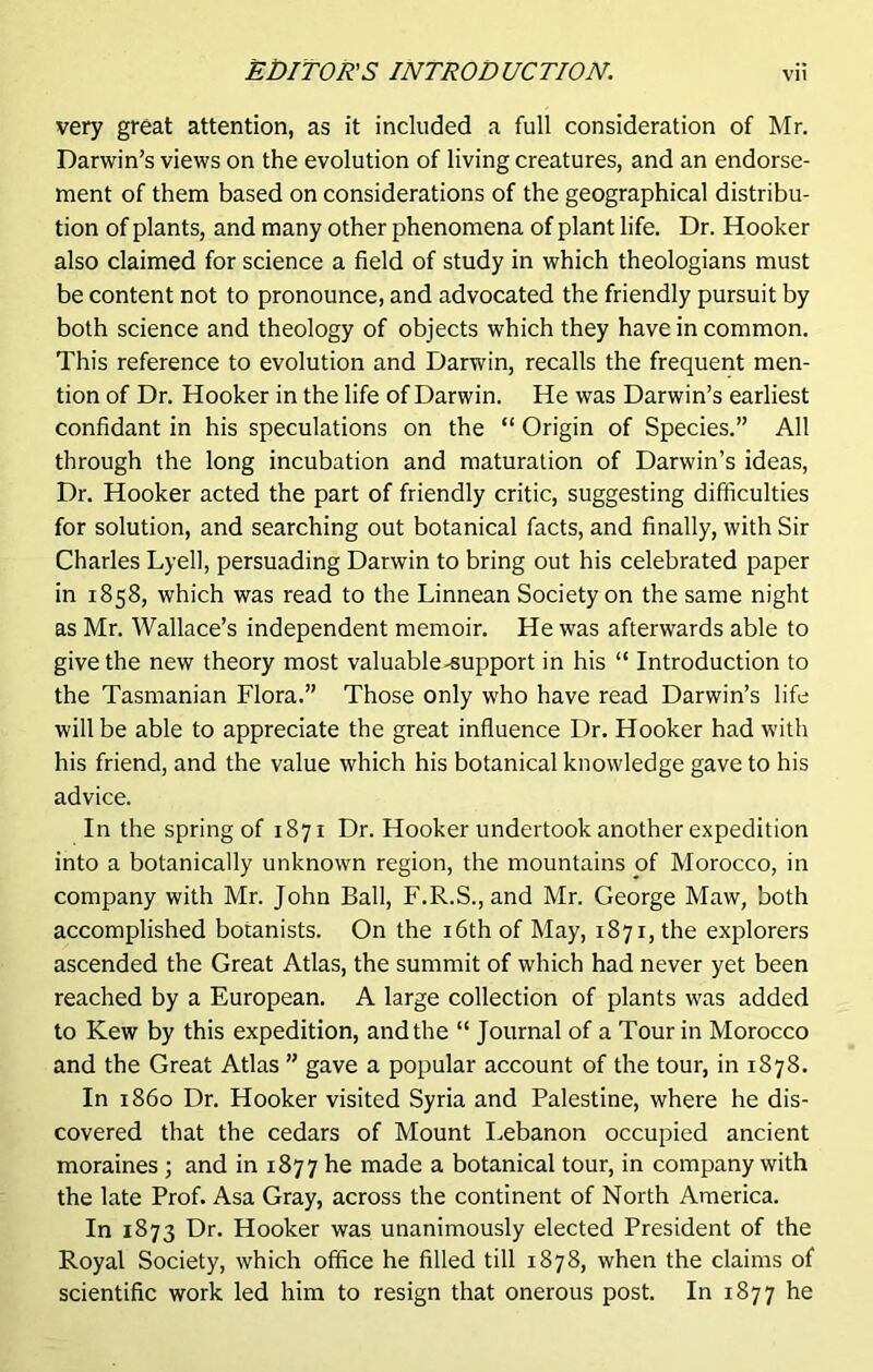 very great attention, as it included a full consideration of Mr. Darwin’s views on the evolution of living creatures, and an endorse- ment of them based on considerations of the geographical distribu- tion of plants, and many other phenomena of plant life. Dr. Hooker also claimed for science a field of study in which theologians must be content not to pronounce, and advocated the friendly pursuit by both science and theology of objects which they have in common. This reference to evolution and Darwin, recalls the frequent men- tion of Dr. Hooker in the life of Darwin. He was Darwin’s earliest confidant in his speculations on the “ Origin of Species.” All through the long incubation and maturation of Darwin’s ideas, Dr. Hooker acted the part of friendly critic, suggesting difficulties for solution, and searching out botanical facts, and finally, with Sir Charles Lyell, persuading Darwin to bring out his celebrated paper in 1858, which was read to the Linnean Society on the same night as Mr. Wallace’s independent memoir. He was afterwards able to give the new theory most valuable-support in his “ Introduction to the Tasmanian Flora.” Those only who have read Darwin’s life will be able to appreciate the great influence Dr. Hooker had with his friend, and the value which his botanical knowledge gave to his advice. In the spring of 1871 Dr. Hooker undertook another expedition into a botanically unknown region, the mountains of Morocco, in company with Mr. John Ball, F.R.S.,and Mr. George Maw, both accomplished botanists. On the 16th of May, 1871, the explorers ascended the Great Atlas, the summit of which had never yet been reached by a European. A large collection of plants was added to Kew by this expedition, and the “ Journal of a Tour in Morocco and the Great Atlas ” gave a popular account of the tour, in 1878. In i860 Dr. Hooker visited Syria and Palestine, where he dis- covered that the cedars of Mount Lebanon occupied ancient moraines ; and in 1877 he made a botanical tour, in company with the late Prof. Asa Gray, across the continent of North America. In 1873 Dr. Hooker was unanimously elected President of the Royal Society, which office he filled till 1878, when the claims of scientific work led him to resign that onerous post. In 1877 he