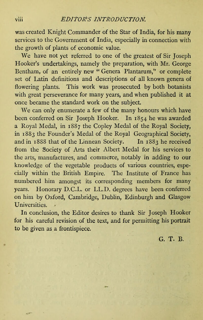 was created Knight Commander of the Star of India, for his many services to the Government of India, especially in connection with the growth of plants of economic value. We have not yet referred to one of the greatest of Sir Joseph Hooker’s undertakings, namely the preparation, with Mr. George Bentham, of an entirely new “ Genera Plantarum,” or complete set of Latin definitions and descriptions of all known genera of flowering plants. This work was prosecuted by both botanists with great perseverance for many years, and when published it at once became the standard work on the subject. We can only enumerate a few of the many honours which have been conferred on Sir Joseph Hooker. In 1854 he was awarded a Royal Medal, in 1887 the Copley Medal of the Royal Society, in 1883 the Founder’s Medal of the Royal Geographical Society, and in 1888 that of the Linnean Society. In 1883 he received from the Society of Arts their Albert Medal for his services to the arts, manufactures, and commerce, notably in adding to our knowledge of the vegetable products of various countries, espe- cially within the British Empire. The Institute of France has numbered him amongst its corresponding members for many years. Honorary D.C.L. or LL.D. degrees have been conferred on him by Oxford, Cambridge, Dublin, Edinburgh and Glasgow Universities. In conclusion, the Editor desires to thank Sir Joseph Hooker for his careful revision of the text, and for permitting his portrait to be given as a frontispiece. G. T. B.