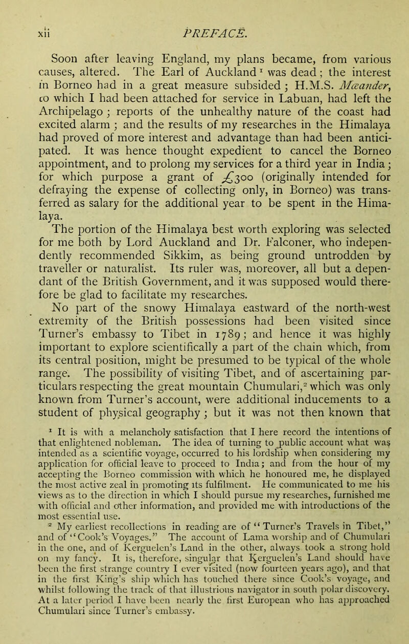 Soon after leaving England, my plans became, from various causes, altered. The Earl of Auckland1 was dead; the interest in Borneo had in a great measure subsided ; H.M.S. Mtzander, co which I had been attached for service in Labuan, had left the Archipelago ; reports of the unhealthy nature of the coast had excited alarm ; and the results of my researches in the Elimalaya had proved of more interest and advantage than had been antici- pated. It was hence thought expedient to cancel the Borneo appointment, and to prolong my services for a third year in India; for which purpose a grant of £300 (originally intended for defraying the expense of collecting only, in Borneo) was trans- ferred as salary for the additional year to be spent in the Hima- laya. The portion of the Himalaya best worth exploring was selected for me both by Lord Auckland and Dr. Falconer, who indepen- dently recommended Sikkim, as being ground untrodden by traveller or naturalist. Its ruler was, moreover, all but a depen- dant of the British Government, and it was supposed would there- fore be glad to facilitate my researches. No part of the snowy Himalaya eastward of the north-west extremity of the British possessions had been visited since Turner’s embassy to Tibet in 1789; and hence it was highly important to explore scientifically a part of the chain which, from its central position, might be presumed to be typical of the whole range. The possibility of visiting Tibet, and of ascertaining par- ticulars respecting the great mountain Chumulari,2 which was only known from Turner’s account, were additional inducements to a student of physical geography ; but it was not then known that 1 It is with a melancholy satisfaction that I here record the intentions of that enlightened nobleman. The idea of turning to public account what wa$ intended as a scientific voyage, occurred to his lordship when considering my application for official leave to proceed to India; and from the hour of my accepting the Borneo commission with which he honoured me, he displayed the most active zeal in promoting its fulfilment. He communicated to me his views as to the direction in which I should pursue my researches, furnished me with official and other information, and provided me with introductions of the most essential use. 2 My earliest recollections in reading are of “Turner’s Travels in Tibet,” and of “Cook’s Voyages.” The account of Lama worship and of Chumulari in the one, and of Kerguelen’s Land in the other, always took a strong hold on my fancy. It is, therefore, singular that Kerguelen’s Land should have been the first strange country I ever vfsited (now fourteen years ago), and that in the first King’s ship which has touched there since Cook’s voyage, and whilst following the track of that illustrious navigator in south polar discovery. At a later period I have been nearly the first European who has approached Chumulari since Turner’s embassy.