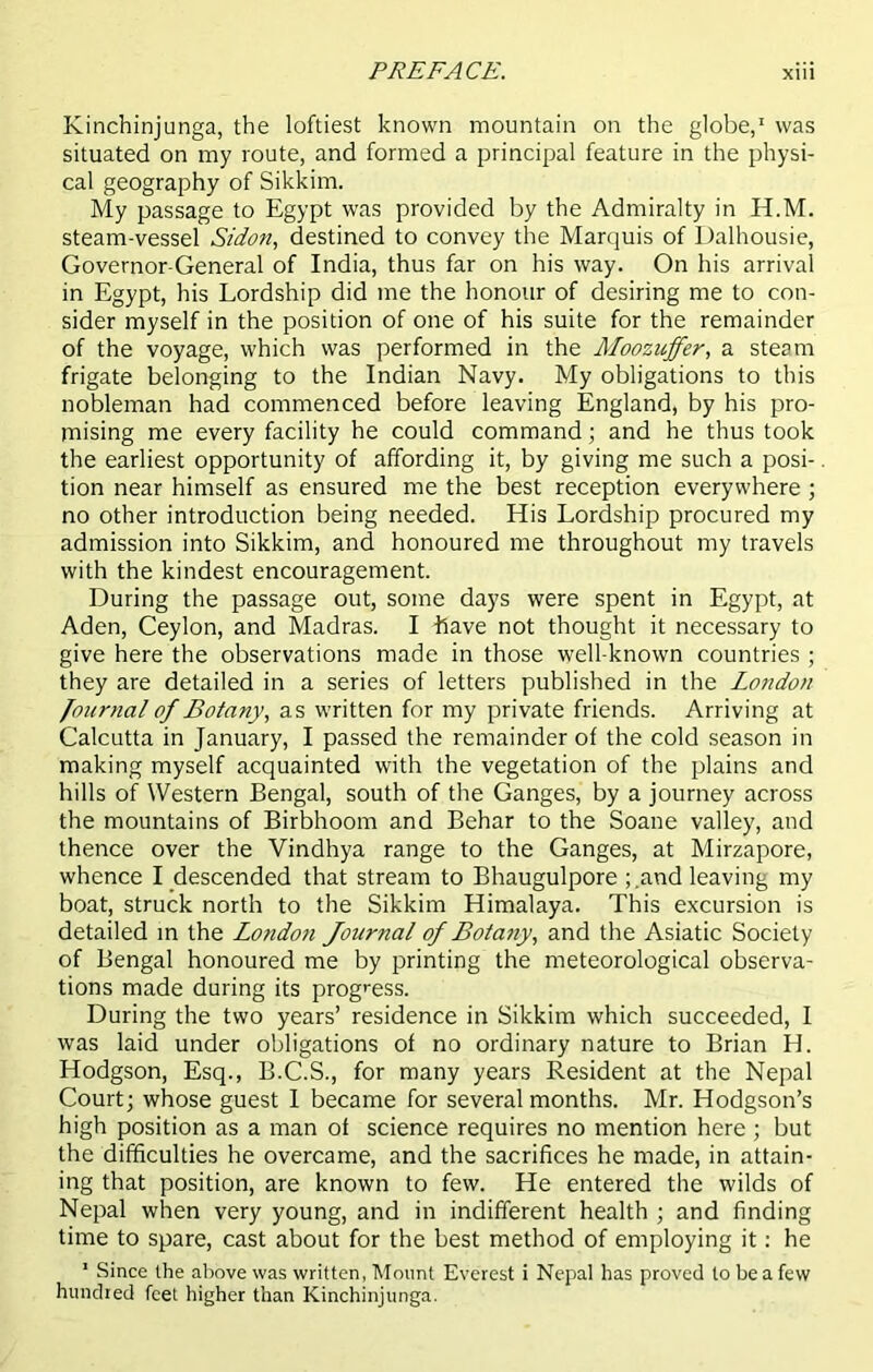 Kinchinjunga, the loftiest known mountain on the globe,1 was situated on my route, and formed a principal feature in the physi- cal geography of Sikkim. My passage to Egypt was provided by the Admiralty in H.M. steam-vessel Sidon, destined to convey the Marquis of Dalhousie, Governor-General of India, thus far on his way. On his arrival in Egypt, his Lordship did me the honour of desiring me to con- sider myself in the position of one of his suite for the remainder of the voyage, which was performed in the Moozujfer, a steam frigate belonging to the Indian Navy. My obligations to this nobleman had commenced before leaving England, by his pro- mising me every facility he could command; and he thus took the earliest opportunity of affording it, by giving me such a posi- tion near himself as ensured me the best reception everywhere ; no other introduction being needed. His Lordship procured my admission into Sikkim, and honoured me throughout my travels with the kindest encouragement. During the passage out, some days were spent in Egypt, at Aden, Ceylon, and Madras. I Lave not thought it necessary to give here the observations made in those well-known countries ; they are detailed in a series of letters published in the London Journal of Botany, as written for my private friends. Arriving at Calcutta in January, I passed the remainder of the cold season in making myself acquainted with the vegetation of the plains and hills of Western Bengal, south of the Ganges, by a journey across the mountains of Birbhoom and Behar to the Soane valley, and thence over the Yindhya range to the Ganges, at Mirzapore, whence I descended that stream to Bhaugulpore and leaving my boat, struck north to the Sikkim Himalaya. This excursion is detailed in the London Journal of Botany, and the Asiatic Society of Bengal honoured me by printing the meteorological observa- tions made during its progress. During the two years’ residence in Sikkim which succeeded, I was laid under obligations of no ordinary nature to Brian H. Hodgson, Esq., B.C.S., for many years Resident at the Nepal Court; whose guest I became for several months. Mr. Hodgson’s high position as a man of science requires no mention here; but the difficulties he overcame, and the sacrifices he made, in attain- ing that position, are known to few. He entered the wilds of Nepal when very young, and in indifferent health ; and finding time to spare, cast about for the best method of employing it: he 1 Since the above was written, Mount Everest i Nepal has proved to be a few hundred feet higher than Kinchinjunga.