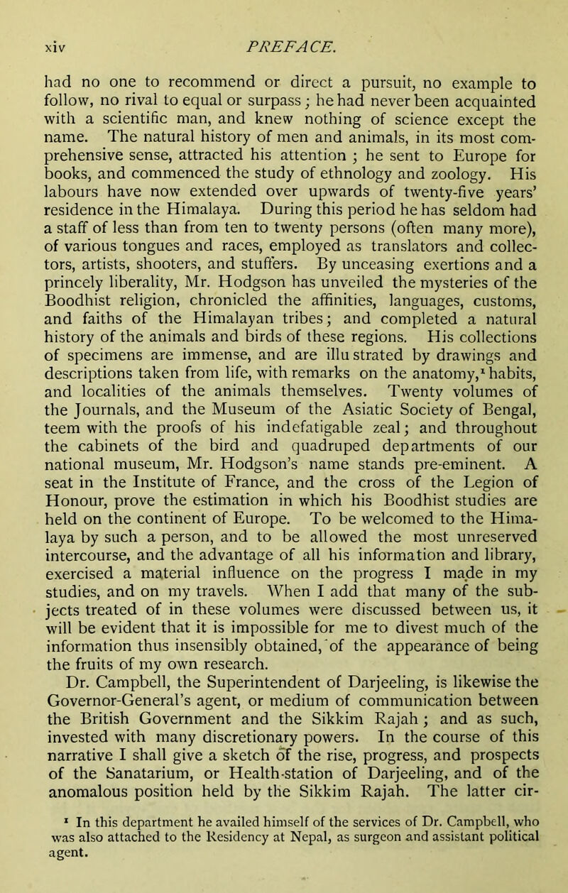 had no one to recommend or direct a pursuit, no example to follow, no rival to equal or surpass; he had never been acquainted with a scientific man, and knew nothing of science except the name. The natural history of men and animals, in its most com- prehensive sense, attracted his attention ; he sent to Europe for books, and commenced the study of ethnology and zoology. His labours have now extended over upwards of twenty-five years’ residence in the Himalaya. During this period he has seldom had a staff of less than from ten to twenty persons (often many more), of various tongues and races, employed as translators and collec- tors, artists, shooters, and stuffers. By unceasing exertions and a princely liberality, Mr. Hodgson has unveiled the mysteries of the Boodhist religion, chronicled the affinities, languages, customs, and faiths of the Himalayan tribes; and completed a natural history of the animals and birds of these regions. His collections of specimens are immense, and are illustrated by drawings and descriptions taken from life, with remarks on the anatomy,1 habits, and localities of the animals themselves. Twenty volumes of the Journals, and the Museum of the Asiatic Society of Bengal, teem with the proofs of his indefatigable zeal; and throughout the cabinets of the bird and quadruped departments of our national museum, Mr. Hodgson’s name stands pre-eminent. A seat in the Institute of France, and the cross of the Legion of Honour, prove the estimation in which his Boodhist studies are held on the continent of Europe. To be welcomed to the Hima- laya by such a person, and to be allowed the most unreserved intercourse, and the advantage of all his information and library, exercised a material influence on the progress I made in my studies, and on my travels. When I add that many of the sub- jects treated of in these volumes were discussed between us, it will be evident that it is impossible for me to divest much of the information thus insensibly obtained, of the appearance of being the fruits of my own research. Dr. Campbell, the Superintendent of Darjeeling, is likewise the Governor-General’s agent, or medium of communication between the British Government and the Sikkim Rajah ; and as such, invested with many discretionary powers. In the course of this narrative I shall give a sketch of the rise, progress, and prospects of the Sanatarium, or Health-station of Darjeeling, and of the anomalous position held by the Sikkim Rajah. The latter cir- 1 In this department he availed himself of the services of Dr. Campbell, who was also attached to the Residency at Nepal, as surgeon and assistant political agent.