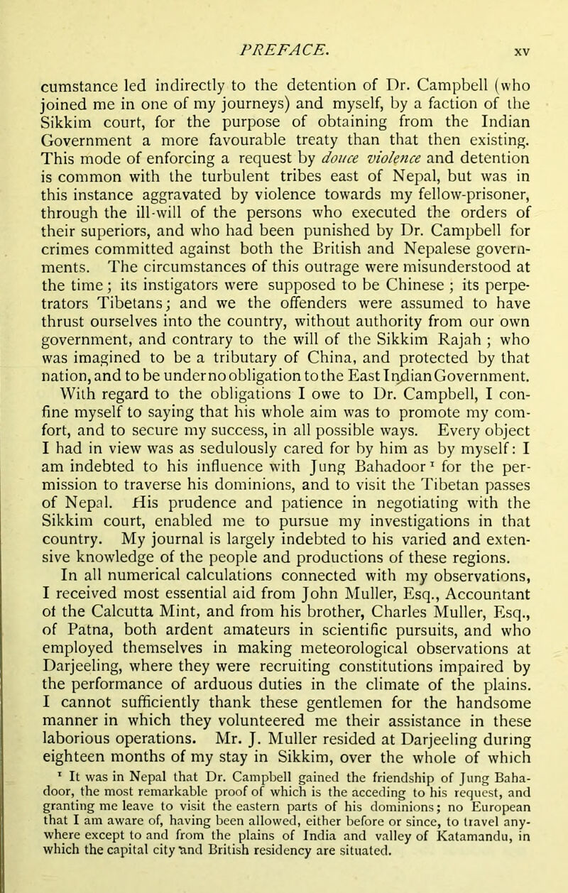 cumstance led indirectly to the detention of Dr. Campbell (who joined me in one of my journeys) and myself, by a faction of the Sikkim court, for the purpose of obtaining from the Indian Government a more favourable treaty than that then existing. This mode of enforcing a request by douce violence and detention is common with the turbulent tribes east of Nepal, but was in this instance aggravated by violence towards my fellow-prisoner, through the ill-will of the persons who executed the orders of their superiors, and who had been punished by Dr. Campbell for crimes committed against both the British and Nepalese govern- ments. The circumstances of this outrage were misunderstood at the time; its instigators were supposed to be Chinese ; its perpe- trators Tibetans; and we the offenders were assumed to have thrust ourselves into the country, without authority from our own government, and contrary to the will of the Sikkim Rajah ; who was imagined to be a tributary of China, and protected by that nation, and to be under no obligation to the East Indian Government. With regard to the obligations I owe to Dr. Campbell, I con- fine myself to saying that his whole aim was to promote my com- fort, and to secure my success, in all possible ways. Every object I had in view was as sedulously cared for by him as by myself: I am indebted to his influence with Jung Bahadoor1 for the per- mission to traverse his dominions, and to visit the Tibetan passes of Nepal, His prudence and patience in negotiating with the Sikkim court, enabled me to pursue my investigations in that country. My journal is largely indebted to his varied and exten- sive knowledge of the people and productions of these regions. In all numerical calculations connected with my observations, I received most essential aid from John Muller, Esq., Accountant ot the Calcutta Mint, and from his brother, Charles Muller, Esq., of Patna, both ardent amateurs in scientific pursuits, and who employed themselves in making meteorological observations at Darjeeling, where they were recruiting constitutions impaired by the performance of arduous duties in the climate of the plains. I cannot sufficiently thank these gentlemen for the handsome manner in which they volunteered me their assistance in these laborious operations. Mr. J. Muller resided at Darjeeling during eighteen months of my stay in Sikkim, over the whole of which 1 It was in Nepal that Dr. Campbell gained the friendship of Jung Baha- door, the most remarkable proof of which is the acceding to his request, and granting me leave to visit the eastern parts of his dominions; no European that I am aware of, having been allowed, either before or since, to travel any- where except to and from the plains of India and valley of Katamandu, in which the capital city rind British residency are situated.
