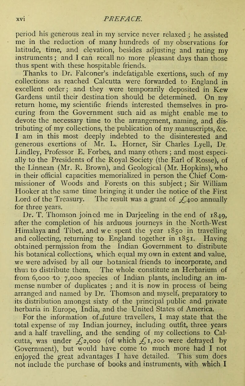 period his generous zeal in my service never relaxed ; he assisted me in the reduction of many hundreds of my observations for latitude, time, and elevation, besides adjusting and rating my instruments ; and I can recall no more pleasant days than those thus spent with these hospitable friends. Thanks to Dr. Falconer’s indefatigable exertions, such of my collections as reached Calcutta were forwarded to England in excellent order; and they were temporarily deposited in Kew Gardens until their destination should be determined. On my return home, my scientific friends interested themselves in pro- curing from the Government such aid as might enable me to devote the necessary time to the arrangement, naming, and dis- tributing of my collections, the publication of my manuscripts, &c. I am in this most deeply indebted to the disinterested and generous exertions of Mr. L. Horner, Sir Charles Lyell, Dr Lindley, Professor E. Forbes, and many others; and most especi- ally to the Presidents of the Royal Society (the Earl of Rosse), of the Linnean (Mr. R. Brown), and Geological (Mr. Hopkins), who in their official capacities memorialized in person the Chief Com- missioner of Woods and P'orests on this subject; Sir William Hooker at the same time bringing it under the notice of the First Lord of the Treasury. The result was a grant of ^400 annually for three years. Dr. T. Thomson joined me in Darjeeling in the end of 1849, after the completion of his arduous journeys in the North-West Himalaya and Tibet, and we spent the year 1850 in travelling and collecting, returning to England together in 1851. Having obtained permission from the Indian Government to distribute his botanical collections, which equal my own in extent and value, we were advised by all our botanical friends to incorporate, and thus to distribute them. The whole constitute an Herbarium of from 6,000 to 7,000 species of Indian plants, including an im- mense number of duplicates ; and it is now in process of being arranged and named by Dr. Thomson and myself, preparatory to its distribution amongst sixty of the principal public and private herbaria in Europe, India, and the United States of America. For the information ofjuture travellers, I may state that the total expense of my Indian journey, including outfit, three years and a half travelling, and the sending of my collections to Cal- cutta, was under ^2,000 (of which ^1,200 were defrayed by Government), but would have come to much more had I not enjoyed the great advantages I have detailed. This sum does not include the purchase of books and instruments, with which I