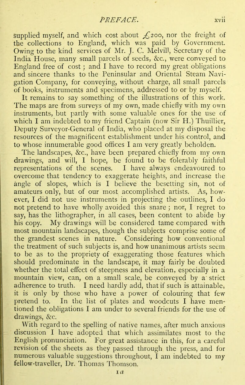 PREFA CE. xvi! Supplied myself, and which cost about ^200, nor the freight of the collections to England, which was paid by Government. Owing to the kind services of Mr. J. C. Melvil), Secretary of the India House, many small parcels of seeds, &c., were conveyed to England free of cost; and I have to record my great obligations and sincere thanks to the Peninsular and Oriental Steam Navi- gation Company, for conveying, without charge, all small parcels of books, instruments and specimens, addressed to or by myself. It remains to say something of the illustrations of this work. The maps are from surveys of my own, made chiefly with my own instruments, but partly with some valuable ones for the use of which I am indebted to my friend Captain (now Sir H.) Thuillier, Deputy Surveyor-General of India, who placed at my disposal the resources of the magnificent establishment under his control, and to whose innumerable good offices I am very greatly beholden. The landscapes, &c., have been prepared chiefly from my own drawings, and will, 1 hope, be found to be tolerably faithful representations of the scenes. I have always endeavoured to overcome that tendency to exaggerate heights, and increase the angle of slopes, which is I believe the besetting sin, not of amateurs only, but of our most accomplished artists. As, how- ever, I did not use instruments in projecting the outlines, I do not pretend to have wholly avoided this snare ; nor, I regret to say, has the lithographer, in all cases, been content to abide by his copy. My drawings will be considered tame compared with most mountain landscapes, though the subjects comprise some of the grandest scenes in nature. Considering how conventional the treatment of such subjects is, and how unanimous artists seun to be as to the propriety of exaggerating those features which should predominate in the landscape, it may fairly be doubted whether the total effect of steepness and elevation, especially in a mountain view, can, on a small scale, be conveyed by a' strict adherence to truth. I need hardly add, that if such is attainable, it is only by those who have a power of colouring that few pretend to. In the list of plates and woodcuts I have men- tioned the obligations I am under to several friends for the use of drawings, &c. With regard to the spelling of native names, after much anxious discussion I have adopted that which assimilates most to the English pronunciation. For great assistance in this, for a careful revision of the sheets as they passed through the press, and for numerous valuable suggestions throughout, I am indebted to my fellow-traveller, Dr. Thomas Thomson. 1 ex