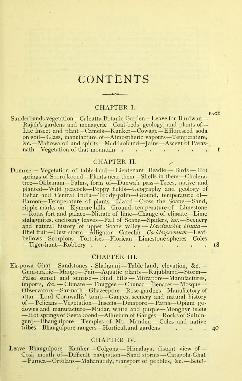 CONTENTS CHAPTER f. l'AGE Sunderbunds vegetation—Calcutta Botanic Garden—Leave for Burdwan— Rajah’s gardens and menagerie—Coal beds, geology, and plants of— Lac insect and plant—Camels—Kunker—Cowage—Effloresced soda on soil—Glass, manufacture of—Atmospheric vapours—Temperature, &c.—Mahowa oil and spirits—Maddaobund—Jains—Ascent of Paras- nath—Vegetation of that mountain *..**.. I CHAPTER II. x Dornree — Vegetation of table-land — Lieutenant Beadle — Birds — Hot springs of Soorujkoond—riants near them—Shells in them—Cholera- tree—Olibanum—Palms, form of—Dunwah pass—Trees, native and planted—Wild peacock—Poppy fields—Geography and geology of Behar and Central India—Toddy-palm—Ground, temperature of— Baroon—Temperature of plants—Lizard—Cross the Soane—Sand, ripple-marks on—Kymore hills—Ground, temperature of—Limestone —Rotas fort and palace—Nitrate of lime—Change of climate—Lime stalagmites, enclosing leaves—Fall of Soane—Spiders, &c.—Scenery and natural history of upper Soane valley — Hardwickia binata — Bhel fruit—Dust-storm—Alligator—Catechu—Cochlospermum—Leaf- bellows—Scorpions—Tortoises—Florican—Limestone spheres—Coles —Tiger-hunt—Robbery . . . . . . . . .18 CHAPTER III. Ek-powa Ghat—Sandstones-*-Shahgunj—Table-land, elevation, &c.— Gum-arabic—Mango—Fair—Aquatic plants—Rujubbund—Storm— False sunset and sunrise—Bind hills — Mirzapore—Manufactures, imports, &c. — Climate — Thuggee —Chunar — Benares—Mosque- Observatory—Sar-nath—Ghazeepore—Rose-gardens—Manufactory of attar—Lord Cornwallis’ tomb—Ganges, scenery and natural history of — Pelicans —Vegetation—Insects—Dinapore — Patna—Opium go- downs and manufacture—Mudar, white and purple—Monghyr islets -—Hot springs of Seetakoond—Alluvium of Ganges—Rocks of Sultun- gunj — Bhaugulpore—Temples of Mt. Manden — Coles and native tribes—Bhaugulpore rangers—Horticultural gardens . . .40 CHAPTER IV. Leave Bhaugulpore—Kunker — Colgong—Himalaya, distant view of— Cosi, mouth of—Difficult navigation—Sand-storms — Caragola-Ghat —Purnea—Ortolans—Mahanuddy, transport of pebbles, &c.—Betel*