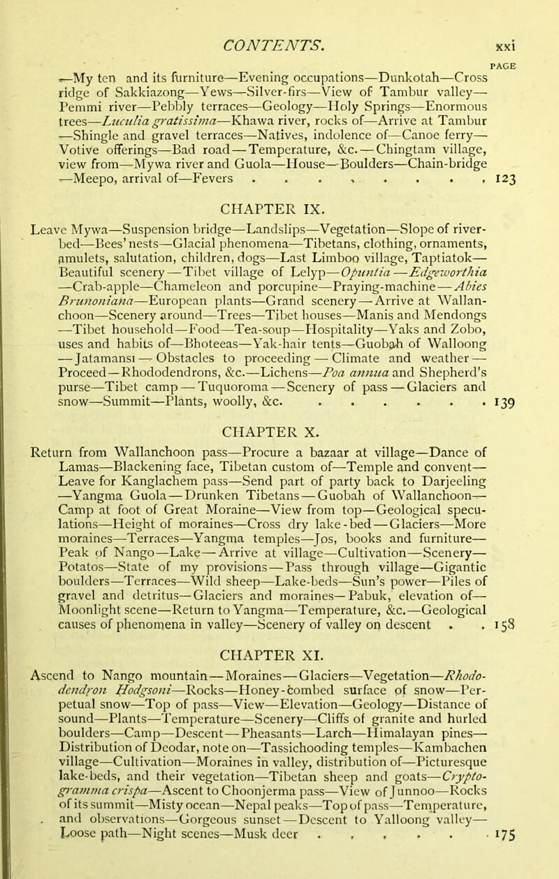 PAGE ,-My ten and its furniture—Evening occupations—Dunkotah—Cross ridge of Sakkiazong—Yews—Silver-firs—View of Tambur valley—- Pemmi river—Pebbly terraces—Geology—Holy Springs—Enormous trees—Luculia gratissima—Khawa river, rocks of—Arrive at Tambur —Shingle and gravel terraces—Natives, indolence of—Canoe ferry— Votive offerings—Bad road — Temperature, &c. — Chingtam village, view from—Mywa river and Guola—House—Boulders—Chain-bridge —Meepo, arrival of—Fevers 123 CHAPTER IX. Leave Mywa—Suspension bridge—Landslips—Vegetation—Slope of river- bed—Bees’nests—Glacial phenomena—Tibetans, clothing, ornaments, amulets, salutation, children, dogs—Last Limboo village, Taptiatok— Beautiful scenery—Tibet village of Lelyp—Opuntia—Edgeworthia —Crab-apple—Chameleon and porcupine—Praying-machine—Abies Brunoniaha—European plants—Grand scenery—-Arrive at Wallan- choon—Scenery around—Trees—Tibet houses—Manis and Mendongs —Tibet household—Food—Tea-soup—Hospitality—Yaks and Zobo, uses and habits of—Bhoteeas—Yak-hair tents—Guobah of VValloong ■—Jatamansi — Obstacles to proceeding — Climate and weather — Proceed—Rhododendrons, &c.—Lichens—Poa annua and Shepherd’s purse—Tibet camp — Tuquoroma — Scenery of pass — Glaciers and snow—Summit—Plants, woolly, &c. 139 CHAPTER X. Return from Wallanchoon pass—Procure a bazaar at village—Dance of Lamas—Blackening face, Tibetan custom of—Temple and convent— Leave for Kanglachem pass—Send part of party back to Darjeeling —Yangma Guola —Drunken Tibetans — Guobah of Wallanchoon— Camp at foot of Great Moraine—View from top—Geological specu- lations—Height of moraines—Cross dry lake-bed — Glaciers—More moraines—Terraces—Yangma temples—Jos, books and furniture— Peak of Nango—Lake—Arrive at village—Cultivation—Scenery— Potatos—State of my provisions — Pass through village—Gigantic boulders—Terraces—Wild sheep—Lake-beds—Sun’s power—Piles of gravel and detritus—Glaciers and moraines—Pabuk, elevation of— Moonlight scene—Return to Yangma—Temperature, &c.—Geological causes of phenomena in valley—Scenery of valley on descent . .158 CHAPTER XI. Ascend to Nango mountain — Moraines—Glaciers—Vegetation—Rhodo- dendron Hodgsoni—Rocks—Honey-tombed surface of snow—Per- petual snow—Top of pass—View—Elevation—Geology—Distance of sound—Plants—Temperature—Scenery—Cliffs of granite and hurled boulders—Camp—Descent—-Pheasants—Larch—Himalayan pines— Distribution of Deodar, note on—Tassichooding temples—Kambachen village—Cultivation—Moraines in valley, distribution of—Picturesque lake-beds, and their vegetation—Tibetan sheep and goats—Crypto- gramma crispa—Ascent to Choonjerma pass—View of I unnoo—Rocks of its summit—Misty ocean—Nepal peaks—Top of pass—Temperature, and observations—Gorgeous sunset—Descent to Yalloong valley— Loose path—Night scenes—Musk deer 175