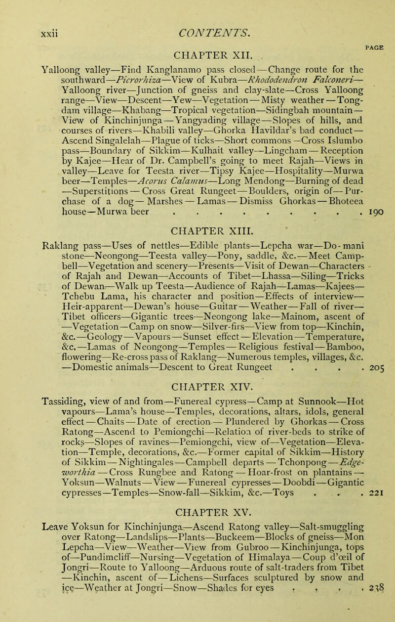 PAGE CHAPTER XII. . Yalloong valley—Find Kanglanamo pass closed — Change route for the southward—•Picrorhiza—-View of Kubra—Rhododendron Falconeri— Yalloong river—Junction of gneiss and clay-slate—Cross Yalloong range—View—Descent—Yew—Vegetation — Misty weather—Tong- dam village—Khabang—Tropical vegetation—Sidingbah mountain — View of Kinchinjunga—-Yangyading village—Slopes of hills, and courses of rivers—Khabili valley—Ghorka llavildar’s bad conduct — Ascend Singalelah—Plague of ticks—Short commons —Cross Islumbo pass—Boundary of Sikkim—Kulhait valley—Lingcham — Reception by Kajee—Hear of Dr. Campbell’s going to meet Rajah—Views in valley—Leave for Teesta river—Tipsy Kajee—Hospitality—Murwa beer—Temples—Acorns Calamus—Long Mendong—Burning of dead —Superstitions — Cross Great Rungeet^Boulders, origin of—Pur- chase of a dog—Marshes — Lamas—Dismiss Ghorkas — Bhoteea house—Murwa beer ......... 190 CHAPTER XIII. Raklang pass—Uses of nettles—Edible plants—Lepcha war—Do-mani stone—Neongong—Teesta valley—Pony, saddle, &c.—Meet Camp- bell—Vegetation and scenery—Presents—Visit of Dewan—Characters of Rajah and Dewan—Accounts of Tibet—Lhassa—Siling—Tricks of Dewan:—Walk up Teesta—Audience of Rajah—Lamas—Kajees— Tchebu Lama, his character and position—Effects of interview— Pleir-apparent—Dewan’s house—Guitar—Weather—Fall of river— Tibet officers—Gigantic trees—Neongong lake—Mainom, ascent of —Vegetation—Camp on snow—Silver-firs—View from top—Kinchin, &c.—Geology—Vapours—Sunset effect—Elevation—Temperature, &c,—Lamas of Neongong—Temples—Religious festival—Bamboo, flowering—Re-cross pass of Raklang—Numerous temples, villages, &c. —Domestic animals—Descent to Great Rungeet .... 205 CHAPTER XIV. Tassiding, view of and from—Funereal cypress—Camp at Sunnook—Hot vapours—Lama’s house—Temples, decorations, altars, idols, general effect — Chaits—Date of erection—Plundered by Ghorkas — Cross Ratong—Ascend to Pemiongchi—Relation of river-beds to strike of rocks—Slopes of ravines—Pemiongchi, view of—Vegetation—Eleva- tion—Temple, decorations, &c.—Former capital of Sikkim—History of Sikkim—Nightingales—Campbell departs — Tchonpong—Edge- ■worthia—Cross Rungbee and Ratong — Hoar-frost on plantains — Yoksun—Walnuts—View — Funereal cypresses—Doobdi—Gigantic cypresses—Temples—Snow-fall—Sikkim, &c.—Toys . . . 221 CHAPTER XV. Leave Yoksun for Kinchinjunga—Ascend Ratong valley—Salt-smuggling over Ratong—Landslips—Plants—Buckeem—Blocks of gneiss—Mon Lepcha—View—Weather—View from Gubroo — Kinchinjunga, tops of—Pundimcliff—Nursing—Vegetation of Himalaya—Coup d’ceil of Jongri—Route to Yalloong—Arduous route of salt-traders from Tibet —Kinchin, ascent of—Lichens—Surfaces sculptured by snow and ice—Weather at Jongri—Snow—Shades for eyes . . , .2^8