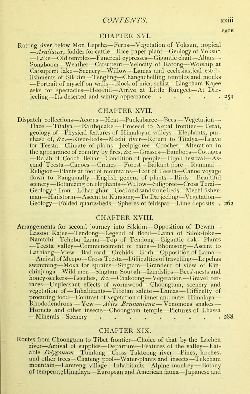 page CHAPTER XVI. Ratong river below Mon Lepcha—Ferns—Vegetation of Yoksun, tropical —Araliaceoe, fodder for cattle—Rice-paper plant—Geology of Yoksun —Lake—Old temples—Funereal cypresses—Gigantic chait—Altars— Songboom—Weather—Catsuperri—Velocity of Ratong—Worship at Catsuperri lake—Scenery—Willow—Lamas and ecclesiastical estab- lishments of Sikkim—Tengling—Changachelling temples and monks —Portrait of myself on walls—Block of mica-schist—Lingcham Kajee asks for spectacles—Ilee-hill—Arrive at Little Rungeet—At Dar- jeeling—Its deserted and wintry appearance . . . . .251 CHAPTER XVII. Dispatch collections—Acorns—Heat—Punkabaree—Bees—Vegetation— Haze — Titalya — Earthquake — Proceed to Nepal frontier — Terai, geology of—Physical features of Himalayan valleys—Elephants, pur- chase of, &c.—River-beds—Mechi river—Return to Titalya—Leave for Teesta—Climate of plains—Jeelpigoree—Cooches—Alteration in the appearance of country by fires, &c.—Grasses—Bamboos—Cottages —Rajah of Cooch Behar—Condition of people—Hcjoli festival—As- cend Teesta—Canoes — Cranes—Forest—Baikant-pore—Rummai— Religion—Plants at foot of mountains—Exit of I'eesta—Canoe voyage down to Bangamally—English genera of plants—Birds—Beautiful scenery—Botanizing on elephants—Willow—Siligoree—Cross Terai— Geology—Iron—Lohar-ghur—Coal and sandstone beds—Mechi fisher- man—Hailstorm—Ascent to Kursiong—To Darjeeling—Vegetation— Geology—Folded quartz-beds—Spheres of feldspar—Lime deposits . 262 CHAPTER XVIII. Arrangements for second journey into Sikkim—Opposition of Dewan— Lassoo Kajee—Tendong—Legend of flood—Lama of Silok-foke—- Namtchi—Tchebu Lama—Top of Tendong—Gigantic oak—Plants —Teesta valley—Commencement of rains — Bhomsong—Ascent to Lathiang—View—Bad road—Orchids—Gorh—Opposition of Lama— —Arrival of Meepo—Cross Teesta—Difficulties of travelling—Lepchas swimming—Moxa for sprains—Singtam—Grandeur of view of Kin- chinjunga—Wild men—Singtam Souliah—Landslips—Bees’-nests and honey-seekers—Leeches, &c.—Chakoong—Vegetation—Gravel ter- races—Unpleasant effects of wormwood—Choongtam, scenery and vegetation of—Inhabitants—Tibetan salute — Lamas — Difficulty of procuring food—Contrast of vegetation of inner and outer Himalaya— Rhododendrons — Yew — Abies Brnnoniana—Venomous snakes — Hornets and other insects—Choongtam temple—Pictures of Lhassa —Minerals—Scenery ......... 288 CPIAPTER XIX. Routes from Choongtam to Tibet frontier—Choice of that by the Lachen river—Arrival of supplies—Departure—Features of the valley—Eat- able Polygonum—Tumlong—Cross Taktoong river — Pines, larches, and other trees—Chateng pool—Water-plants and insects—Tukcham mountain—Lamteng village—Inhabitants—Alpine monkey—Botany pf temperate Himalaya—European and American fauna—Japanese and