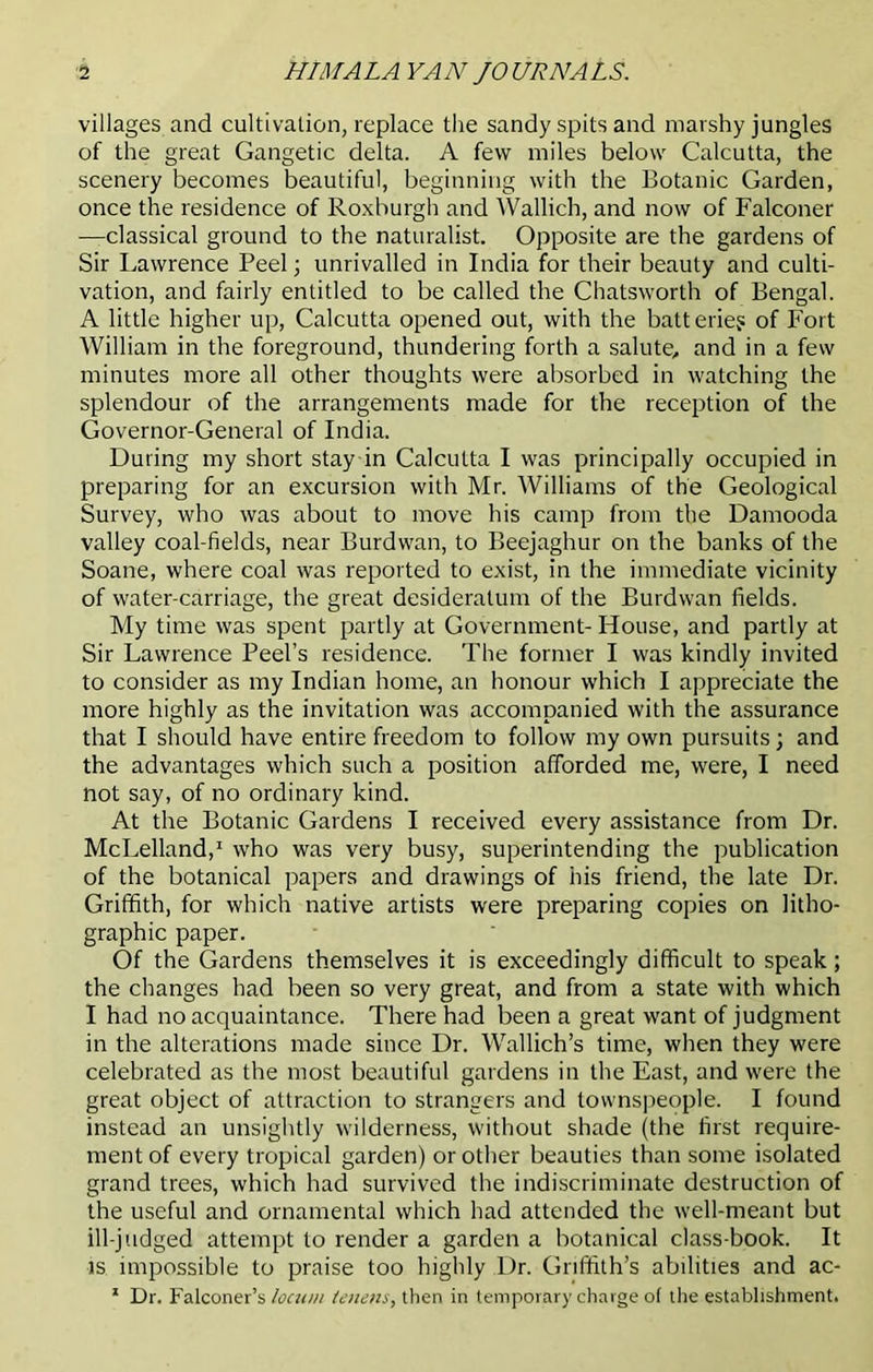 villages and cultivation, replace the sandy spits and marshy jungles of the great Gangetic delta. A few miles below Calcutta, the scenery becomes beautiful, beginning with the Botanic Garden, once the residence of Roxburgh and Wallich, and now of Falconer —classical ground to the naturalist. Opposite are the gardens of Sir Lawrence Peel; unrivalled in India for their beauty and culti- vation, and fairly entitled to be called the Chatsworth of Bengal. A little higher up, Calcutta opened out, with the batteries of Fort William in the foreground, thundering forth a salute, and in a few minutes more all other thoughts were absorbed in watching the splendour of the arrangements made for the reception of the Governor-General of India. During my short stay in Calcutta I was principally occupied in preparing for an excursion with Mr. Williams of the Geological Survey, who was about to move his camp from the Damooda valley coal-fields, near Burdwan, to Beejaghur on the banks of the Soane, where coal was reported to exist, in the immediate vicinity of water-carriage, the great desideratum of the Burdwan fields. My time was spent partly at Government- House, and partly at Sir Lawrence Peel’s residence. The former I was kindly invited to consider as my Indian home, an honour which I appreciate the more highly as the invitation was accompanied with the assurance that I should have entire freedom to follow my own pursuits; and the advantages which such a position afforded me, were, I need not say, of no ordinary kind. At the Botanic Gardens I received every assistance from Dr. McLelland,1 who was very busy, superintending the publication of the botanical papers and drawings of his friend, the late Dr. Griffith, for which native artists were preparing copies on litho- graphic paper. Of the Gardens themselves it is exceedingly difficult to speak; the changes had been so very great, and from a state with which I had no acquaintance. There had been a great want of judgment in the alterations made since Dr. Wallich’s time, when they were celebrated as the most beautiful gardens in the East, and were the great object of attraction to strangers and townspeople. I found instead an unsightly wilderness, without shade (the first require- ment of every tropical garden) or other beauties than some isolated grand trees, which had survived the indiscriminate destruction of the useful and ornamental which had attended the well-meant but ill-judged attempt to render a garden a botanical class-book. It is impossible to praise too highly Dr. Griffith’s abilities and ac- 1 Dr. Falconer’s locum lenens, then in temporary charge of the establishment.