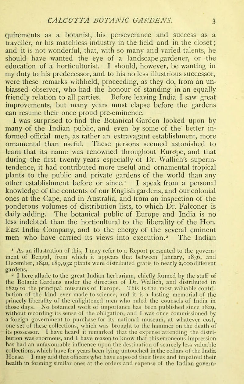 quirements as a botanist, his perseverance and success as a traveller, or his matchless industry in the field and in the closet; and it is not wonderful, that, with so many and varied talents, he should have wanted the eye of a landscape-gardener, or the education of a horticulturist. I should, however, be wanting in my duty to his predecessor, and to his no less illustrious successor, were these remarks withheld, proceeding, as they do, from an un- biassed observer, who had the honour of standing in an equally friendly relation to all parties. Before leaving India I saw great improvements, but many years must elapse before the gardens can resume their once proud pre-eminence. I was surprised to find the Botanical Garden looked upon by many of the Indian public, and even by some of the better in- formed official men, as rather an extravagant establishment, more ornamental than useful. These persons seemed astonished to learn that its name was renowned throughout Europe, and that during the first twenty years especially of Dr. Wallich’s superin- tendence, it had contributed more useful and ornamental tropical plants to the public and private gardens of the world than any other establishment before or since.1 I speak from a personal knowledge of the contents of our English gardens, and our colonial ones at the Cape, and in Australia, and from an inspection of the ponderous volumes of distribution lists, to which Dr. Falconer is daily adding. The botanical public of Europe and India is no less indebted than the horticultural to the liberality of the Hon. East India Company, and to the energy of the several eminent men who have carried its views into execution.2 The Indian 1 As an illustration of this, I may refer to a Report presented to the govern- ment of Bengal, from which it appears that between January, 1836, and December, 1840, 189,932 plants were distributed gratis to nearly 2,000different gardens. 2 I here allude to the great Indian herbarium, chiefly formed by the staff of the Botanic Gardens under the direction of Dr. Wallich, and distributed in 1829 to the principal museums of Europe. This is the most valuable contri- bution of the kind ever made to science, and it is a lasting memorial of the princely liberality of the enlightened men who ruled the counsels of India in those days. No botanical work of importance has been published since 1829, without recording its sense of the obligation, and I was once commissioned by a foreign government to purchase for its national museum, at whatever cost, one set of these collections, which was brought to the hammer on the death of its possessor. I have heard it remarked that the expense attending the distri- bution was enormous, and I have reason to know that this erroneous impression has had an unfavourable influence upon the destination of scarcely less valuable collections, which have for years been lying untouched in the cellars of the India House. I may add that officers \vho have exposed their lives and impaired their health in forming similar ones at the orders and expense of the Indian govern-