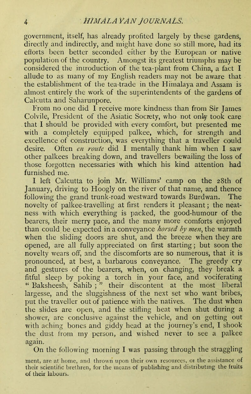 government, itself, has already profited largely by these gardens, directly and indirectly, and might have done so still more, had its efforts been better seconded either by the European or native population of the country. Amongst its greatest triumphs may be considered the introduction of the tea-plant from China, a fact I allude to as many of my English readers may not be aware that the establishment of the tea-trade in the Himalaya and Assam is almost entirely the work of the superintendents of the gardens of Calcutta and Saharunpore. From no one did I receive more kindness than from Sir James Colvile, President of the Asiatic Socrety, who not only took care that I should be provided with every comfort, but presented me with a completely equipped palkee, which, for strength and excellence of construction, was everything that a traveller could desire. Often en route did I mentally thank him when I saw other palkees breaking down, and travellers bewailing the loss of those forgotten necessaries with which his kind attention had furnished me. I left Calcutta to join Mr. Williams’ camp on the 28th of January, driving to Hoogly on the river of that name, and thence following the grand trunk-road westward towards Burdwan. The novelty of palkee-travelling at first renders it pleasant; the neat- ness with which everything is packed, the good-humour of the bearers, their merry pace, and the many more comforts enjoyed than could be expected in a conveyance horsed by men, the warmth when the sliding doors are shut, and the breeze when they are opened, are all fully appreciated on first starting; but soon the novelty wears off, and the discomforts are so numerous, that it is pronounced, at best, a barbarous conveyance. The greedy cry and gestures of the bearers, when, on changing, they break a fitful sleep by poking a torch in your face, and vociferating “ Baksheesh, Sahib ; ” their discontent at the most liberal largesse, and the sluggishness of the next set who want bribes, put the traveller out of patience with the natives. The dust when the slides are open, and the stifling heat when shut during a shower, are conclusive against the vehicle, and on getting out with aching bones and giddy head at the journey’s end, I shook the dust from my person, and wished never to see a palkee again. On the following morning I was passing through the straggling merit, are at home, and thrown upon their own resources, 01 the assistance of their scientific brethren, for the means of publishing and distributing the fruits of their labours.