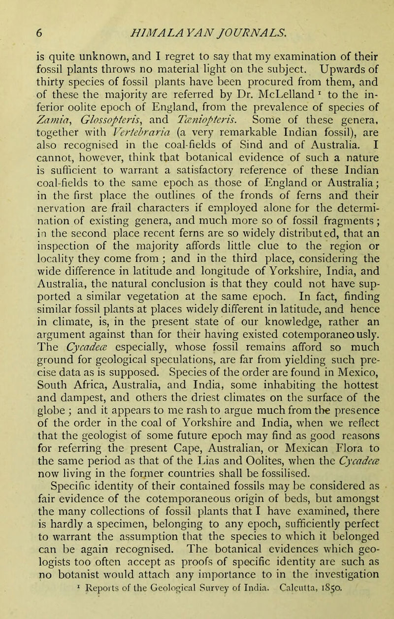 is quite unknown, and I regret to say that my examination of their fossil plants throws no material light on the subject. Upwards of thirty species of fossil plants have been procured from them, and of these the majority are referred by Dr. McLelland 1 to the in- ferior oolite epoch of England, from the prevalence of species of Zamia, Glossopferis, and Taniopteris. Some of these genera, together with Vertebraria (a very remarkable Indian fossil), are also recognised in the coal-fields of Sind and of Australia. I cannot, however, think that botanical evidence of such a nature is sufficient to warrant a satisfactory reference of these Indian coal-fields to the same epoch as those of England or Australia; in the first place the outlines of the fronds of ferns and their nervation are frail characters if employed alone for the determi- nation of existing genera, and much more so of fossil fragments; in the second place recent ferns are so widely distributed, that an inspection of the majority affords little clue to the region or locality they come from ; and in the third place, considering the wide difference in latitude and longitude of Yorkshire, India, and Australia, the natural conclusion is that they could not have sup- ported a similar vegetation at the same epoch. In fact, finding similar fossil plants at places widely different in latitude, and hence in climate, is, in the present state of our knowledge, rather an argument against than for their having existed cotemporaneously. The Cycadea especially, whose fossil remains afford so much ground for geological speculations, are far from yielding such pre- cise data as is supposed. Species of the order are found in Mexico, South Africa, Australia, and India, some inhabiting the hottest and dampest, and others the driest climates on the surface of the globe ; and it appears to me rash to argue much from the presence of the order in the coal of Yorkshire and India, when we reflect that the geologist of some future epoch may find as good reasons for referring the present Cape, Australian, or Mexican Flora to the same period as that of the Lias and Oolites, when the Cycadece now living in the former countries shall be fossilised. Specific identity of their contained fossils may be considered as fair evidence of the cotemporaneous origin of beds, but amongst the many collections of fossil plants that I have examined, there is hardly a specimen, belonging to any epoch, sufficiently perfect to warrant the assumption that the species to which it belonged can be again recognised. The botanical evidences which geo- logists too often accept as proofs of specific identity are such as no botanist would attach any importance to in the investigation 1 Reports of the Geological Survey of India. Calcutta, 1S50.