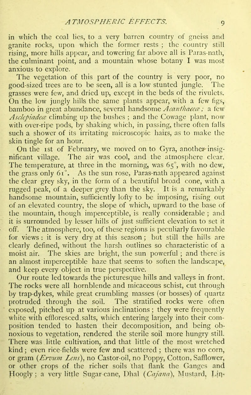 ATMOSPHERIC EFFECTS. in which the coal lies, to a very barren country of gneiss and granite rocks, upon which the former rests ; the country still rising, more hills appear, and towering far above all is Paras-nath, the culminant point, and a mountain whose botany I was most anxious to explore. The vegetation of this part of the country is very poor, no good-sized trees are to be seen, all is a low stunted jungle. The grasses were few, and dried up, except in the beds of the rivulets. On the low jungly hills the same plants appear, with a few figs, bamboo in great abundance, several handsome Acanthacea; a few Asclefiiadece climbing up the bushes ; and the Cowage plant, now with over-ripe pods, by shaking which, in passing, there often falls such a shower of its irritating microscopic hairs, as to make the skin tingle for an hour. On the ist of February, we moved on to Gyra, another-insig- nificant village. The air was cool, and the atmosphere clear. The temperature, at three in the morning, was 65°, with no dew, the grass only 6i°. As the sun rose, Paras-nath appeared against the clear grey sky, in the form of a beautiful broad cone, with a rugged peak, of a deeper grey than the sky. It is a remarkably handsome mountain, sufficiently lofty to be imposing, rising out of an elevated country, the slope of which, upward to the base of the mountain, though imperceptible, is really considerable ; and it is surrounded by lesser hills of just sufficient elevation to set if off. The atmosphere, too, of these regions is peculiarly favourable for views : it is very dry at this season; but still the hills are clearly defined, without the harsh outlines so characteristic of a moist air. The skies are bright, the sun powerful; and there is an almost imperceptible haze that seems to soften the landscape, and keep every object in true perspective. Our route led towards the picturesque hills and valleys in front. The rocks were all hornblende and micaceous schist, cut through by trap-dykes, while great crumbling masses (or bosses) of quartz protruded through the soil. The stratified rocks were often exposed, pitched up at various inclinations; they were frequently white with effloresced.salts, which entering largely into their com- position tended to hasten their decomposition, and being ob- noxious to vegetation, rendered the sterile soil more hungry still. There was little cultivation, and that little of the most wretched kind; even rice-fields were few and scattered ; there was no corn, or gram (Ervum Lens), no Castor-oil, no Poppy, Cotton, Safflower, or other props of the richer soils that flank the Ganges and Hoogly; a very little Sugar cane, Dhal (Cajann), Mustard, Lip-