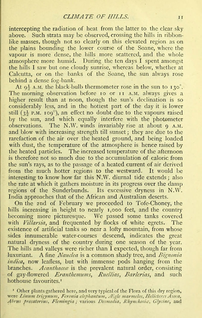 CLIMA TE OF HILLS. intercepting the radiation of heat from the latter to the clear sky above. Such strata may be observed, crossing the hills in ribbon- like masses, though not so clearly on this elevated region as on the plains bounding the lower course of the Soane, where the vapour is more dense, the hills more scattered, and the whole atmosphere more humid. During the ten days I spent amongst the hills I saw but one cloudy sunrise, whereas below, whether at Calcutta, or on the banks of the Soane, the sun always rose behind a dense fog-bank. At 9J a.m. the black-bulb thermometer rose in the sun to 130°. The morning observation before 10 or 11 a.m. always gives a higher result than at noon, though the sun’s declination is so considerably less, and in the hottest part of the day it is lower still (3-J p.m. 109°), an effect no doubt due to the vapours raised by the sun, and which equally interfere with the photometer observations. The N.W. winds invariably rise at about 9 a.m. and blow with increasing strength till sunset; they are due to the rarefaction of the air over the heated ground, and being loaded with dust, the temperature of the atmosphere is hence raised by the heated particles. The increased temperature of the afternoon is therefore not so much due to the accumulation of caloric from the sun’s rays, as to the passage of a heated current of air derived from the much hotter regions to the westward. It would be interesting to know how far this N.W. diurnal tide extends; also the rate at which it gathers moisture in its progress over the damp regions of the Sunderbunds. Its excessive dryness in N.AV. India approaches that of the African and Australian deserts. On the 2nd of February we proceeded to Tofe-Choney, the hills increasing in height to nearly 1,000 feet, and the country becoming more picturesque. We passed some tanks covered with Vil/arsia, and frequented by flocks of white egrets. The existence of artificial tanks so near a lofty mountain, from whose sides innumerable water-courses descend, indicates the great natural dryness of the country during one season of the year. The hills and valleys were richer than I expected, though far from luxuriant. A fine Nauclca is a common shady tree, and Bigtionia indica, now leafless, but with immense pods hanging from the branches. Acanthcicea is the prevalent natural order, consisting of gay-flowered Eranthemums, Rucllias, Bar/crias, and such hothouse favourites.1 1 Other plants gathered here, and very typical of the Flora of this dry region, were Liman trigynum, Fcronia elepliantum, ALgle marmelos, Helictercs Asoca, Aims precatorins, Flemingia; various Desmodia, Rhynchosia, Glycine, and