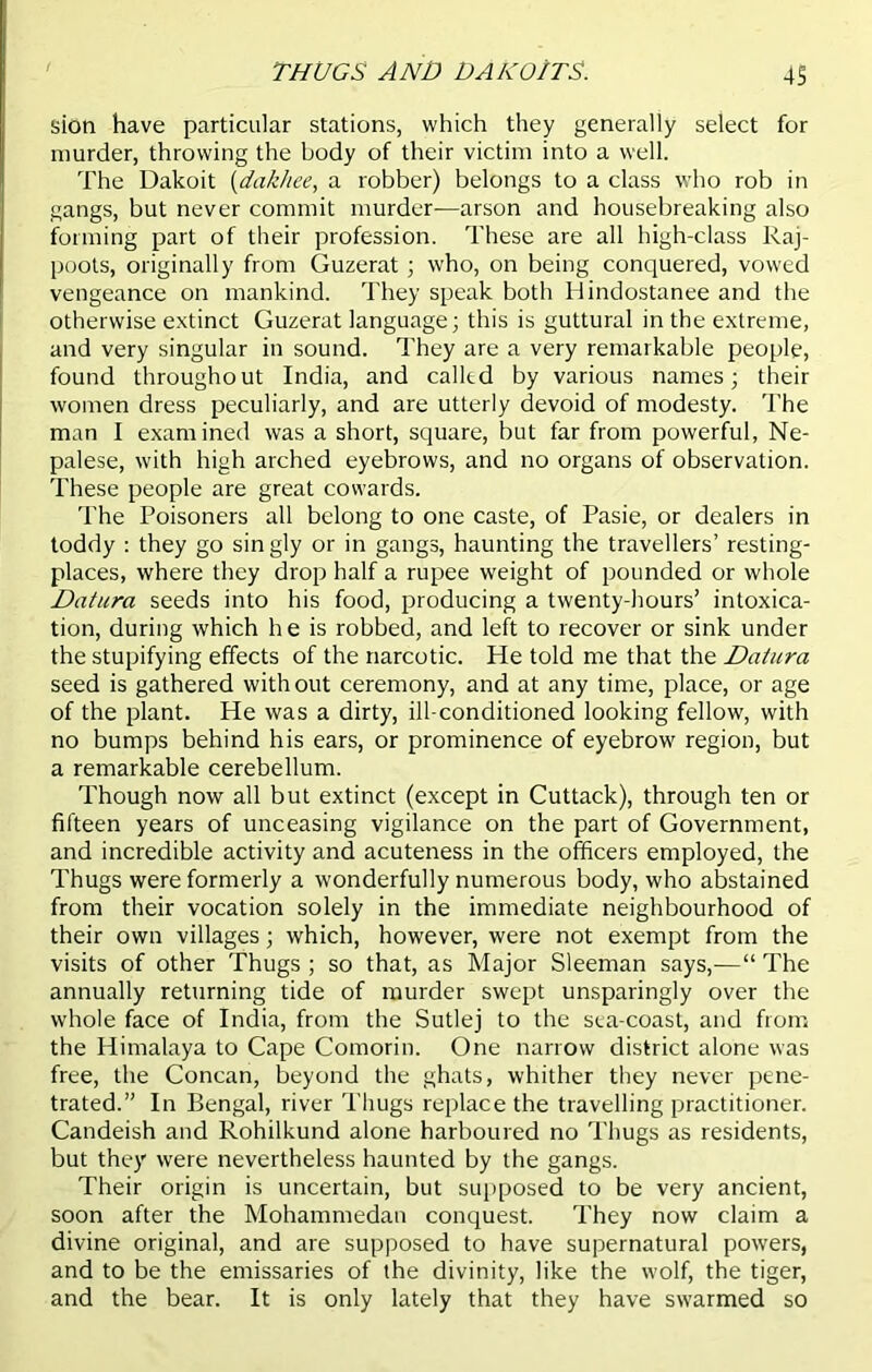 THUGS AND DAK01TS. 4S sion have particular stations, which they generally select for murder, throwing the body of their victim into a well. The Dakoit (dakhee, a robber) belongs to a class who rob in gangs, but never commit murder—arson and housebreaking also forming part of their profession. These are all high-class Raj- poots, originally from Guzerat ; who, on being conquered, vowed vengeance on mankind. They speak both Hindostanee and the otherwise extinct Guzerat language; this is guttural in the extreme, and very singular in sound. They are a very remarkable people, found throughout India, and called by various names; their women dress peculiarly, and are utterly devoid of modesty. The man I examined was a short, square, but far from powerful, Ne- palese, with high arched eyebrows, and no organs of observation. These people are great cowards. The Poisoners all belong to one caste, of Pasie, or dealers in toddy : they go singly or in gangs, haunting the travellers’ resting- places, where they drop half a rupee weight of pounded or whole Datura seeds into his food, producing a twenty-hours’ intoxica- tion, during which h e is robbed, and left to recover or sink under the stupifying effects of the narcotic. He told me that the Datura seed is gathered with out ceremony, and at any time, place, or age of the plant. He was a dirty, ill-conditioned looking fellow, with no bumps behind his ears, or prominence of eyebrow region, but a remarkable cerebellum. Though now all but extinct (except in Cuttack), through ten or fifteen years of unceasing vigilance on the part of Government, and incredible activity and acuteness in the officers employed, the Thugs were formerly a wonderfully numerous body, who abstained from their vocation solely in the immediate neighbourhood of their own villages; which, however, were not exempt from the visits of other Thugs ; so that, as Major Sleeman says,—“ The annually returning tide of murder swept unsparingly over the whole face of India, from the Sutlej to the sea-coast, and from the Himalaya to Cape Comorin. One narrow district alone was free, the Concan, beyond the ghats, whither they never pene- trated.” In Bengal, river Thugs replace the travelling practitioner. Candeish and Rohilkund alone harboured no Thugs as residents, but they were nevertheless haunted by the gangs. Their origin is uncertain, but supposed to be very ancient, soon after the Mohammedan conquest. They now claim a divine original, and are supposed to have supernatural powers, and to be the emissaries of the divinity, like the wolf, the tiger, and the bear. It is only lately that they have swarmed so