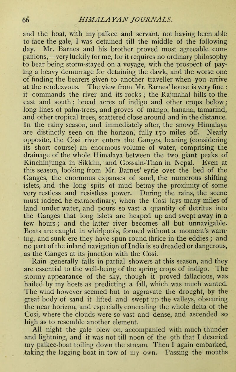 and the boat, with my palkee and servant, not having been able to face the gale, I was detained till the middle of the following day. Mr. Barnes and his brother proved most agreeable com- panions,—very luckily for me, for it requires no ordinary philosophy to bear being storm-stayed on a voyage, with the prospect of pay- ing a heavy demurrage for detaining the dawk, and the worse one of finding the bearers given to another traveller when you arrive at the rendezvous. The view from Mr. Barnes’ house is very fine : it commands the river and its rocks ■ the Rajmahal hills to the east and south; broad acres of indigo and other crops below; long lines of palm-trees, and groves of mango, banana, tamarind, and other tropical trees, scattered close around and in the distance. In the rainy season, and immediately after, the snowy Himalaya are distinctly seen on the horizon, fully 170 miles off. Nearly opposite, the Cosi river enters the Ganges, bearing (considering its short course) an enormous volume of water, comprising the drainage of the whole Himalaya between the two giant peaks of Kinchinjunga in Sikkim, and Gossain-Than in Nepal. Even at this season, looking from Mr. Barnes’ eyrie over the bed of the Ganges, the enormous expanses of sand, the numerous shifting islets, and the long spits of mud betray the proximity of some very restless and resistless power. During the rains, the scene must indeed be extraordinary, when the Cosi lays many miles of land under water, and pours so vast a quantity of detritus into the Ganges that long islets are heaped up and swept away in a few hours; and the latter river becomes all but unnavigable. Boats are caught in whirlpools, formed without a moment’s warn- ing, and sunk ere they have spun round thrice in the eddies ; and no part of the inland navigation of India is so dreaded or dangerous, as the Ganges at its junction with the Cosi. Rain generally falls in partial showers at this season, and they are essential to the well-being of the spring crops of indigo. The stormy appearance of the sky, though it proved fallacious, was hailed by my hosts as predicting a fall, which was much wanted. The wind however seemed but to aggravate the drought, by the great body of sand it lifted and swept up the valleys, obscuring the near horizon, and especially concealing the whole delta of the Cosi, where the clouds were so vast and dense, and ascended so high as to resemble another element. All night the gale blew on, accompanied with much thunder and lightning, and it was not till noon of the 9th that I descried my palkee-boat toiling down the stream. Then I again embarked, taking the lagging boat in tow of my own. Passing the mouths