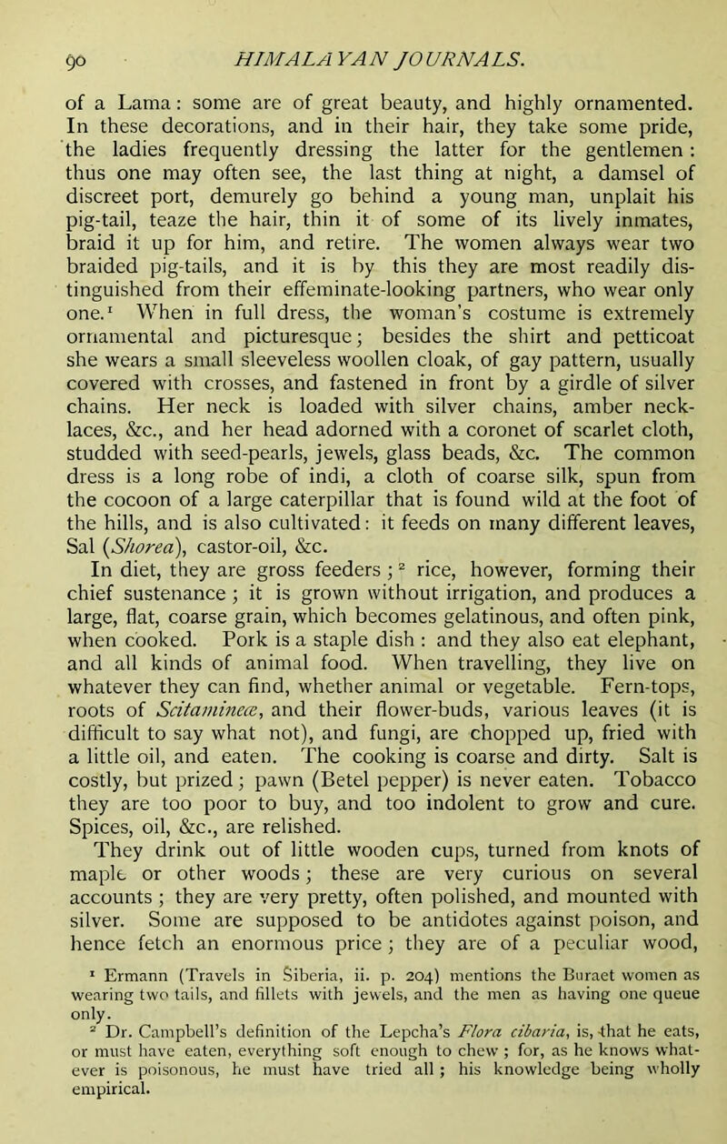 of a Lama: some are of great beauty, and highly ornamented. In these decorations, and in their hair, they take some pride, the ladies frequently dressing the latter for the gentlemen: thus one may often see, the last thing at night, a damsel of discreet port, demurely go behind a young man, unplait his pig-tail, teaze the hair, thin it of some of its lively inmates, braid it up for him, and retire. The women always wear two braided pig-tails, and it is by this they are most readily dis- tinguished from their effeminate-looking partners, who wear only one.1 When in full dress, the woman’s costume is extremely ornamental and picturesque; besides the shirt and petticoat she wears a small sleeveless woollen cloak, of gay pattern, usually covered with crosses, and fastened in front by a girdle of silver chains. Her neck is loaded with silver chains, amber neck- laces, &c., and her head adorned with a coronet of scarlet cloth, studded with seed-pearls, jewels, glass beads, &c. The common dress is a long robe of indi, a cloth of coarse silk, spun from the cocoon of a large caterpillar that is found wild at the foot of the hills, and is also cultivated: it feeds on many different leaves, Sal (Shorea), castor-oil, &c. In diet, they are gross feeders ;2 rice, however, forming their chief sustenance ; it is grown without irrigation, and produces a large, flat, coarse grain, which becomes gelatinous, and often pink, when cooked. Pork is a staple dish : and they also eat elephant, and all kinds of animal food. When travelling, they live on whatever they can find, whether animal or vegetable. Fern-tops, roots of Scitaminecc, and their flower-buds, various leaves (it is difficult to say what not), and fungi, are chopped up, fried with a little oil, and eaten. The cooking is coarse and dirty. Salt is costly, but prized; pawn (Betel pepper) is never eaten. Tobacco they are too poor to buy, and too indolent to grow and cure. Spices, oil, &c., are relished. They drink out of little wooden cups, turned from knots of maple or other woods; these are very curious on several accounts ; they are very pretty, often polished, and mounted with silver. Some are supposed to be antidotes against poison, and hence fetch an enormous price; they are of a peculiar wood, 1 Ermann (Travels in Siberia, ii. p. 204) mentions the Buraet women as wearing two tails, and fillets with jewels, and the men as having one queue only. 2 Dr. Campbell’s definition of the Lepcha’s Flora cibaria, is, -that he eats, or must have eaten, everything soft enough to chew ; for, as he knows what- ever is poisonous, he must have tried all; his knowledge being wholly empirical.