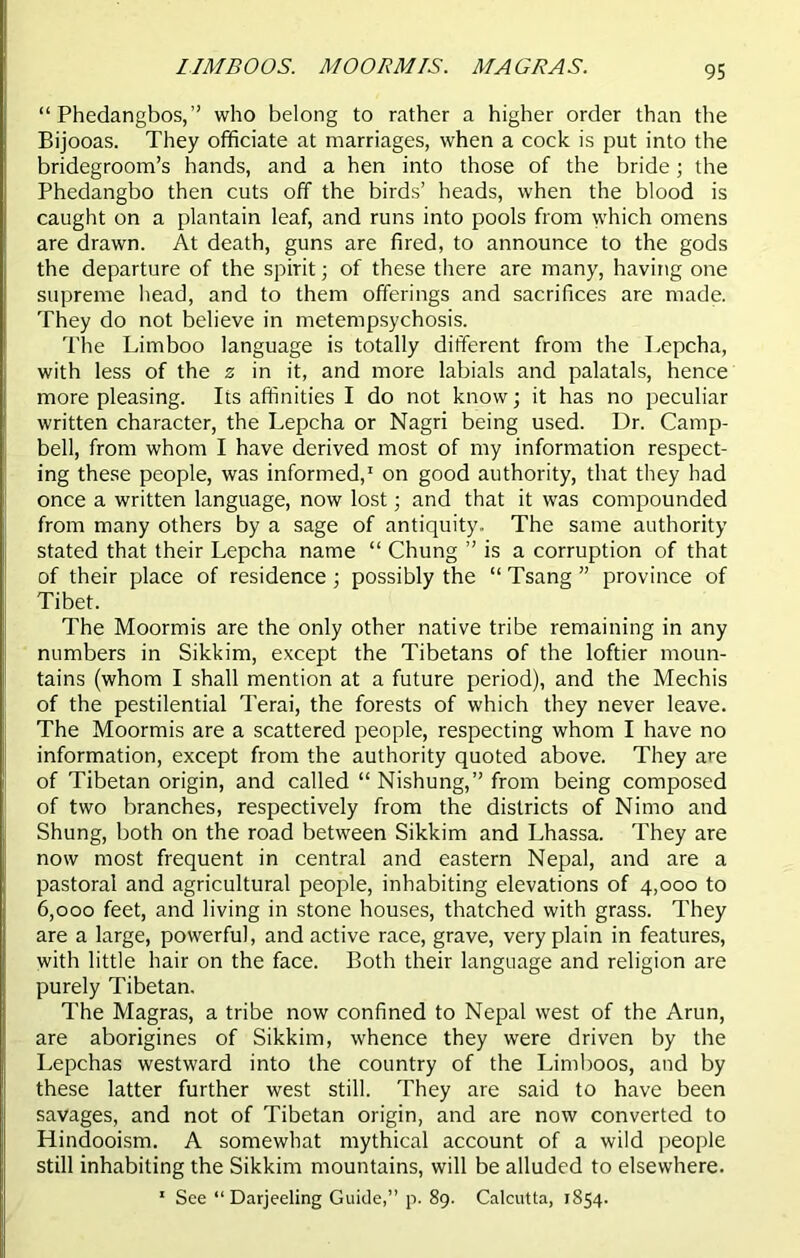 LIMBOOS. AIOORMIS. MAGRAS. “ Phedangbos,” who belong to rather a higher order than the Bijooas. They officiate at marriages, when a cock is put into the bridegroom’s hands, and a hen into those of the bride; the Phedangbo then cuts off the birds’ heads, when the blood is caught on a plantain leaf, and runs into pools from which omens are drawn. At death, guns are fired, to announce to the gods the departure of the spirit; of these there are many, having one supreme head, and to them offerings and sacrifices are made. They do not believe in metempsychosis. The Limboo language is totally different from the Lepcha, with less of the z in it, and more labials and palatals, hence more pleasing. Its affinities I do not know; it has no peculiar written character, the Lepcha or Nagri being used. Dr. Camp- bell, from whom I have derived most of my information respect- ing these people, was informed,1 on good authority, that they had once a written language, now lost; and that it was compounded from many others by a sage of antiquity. The same authority stated that their Lepcha name “ Chung ” is a corruption of that of their place of residence; possibly the “ Tsang ” province of Tibet. The Moormis are the only other native tribe remaining in any numbers in Sikkim, except the Tibetans of the loftier moun- tains (whom I shall mention at a future period), and the Mechis of the pestilential Terai, the forests of which they never leave. The Moormis are a scattered people, respecting whom I have no information, except from the authority quoted above. They are of Tibetan origin, and called “ Nishung,” from being composed of two branches, respectively from the districts of Nimo and Shung, both on the road between Sikkim and Lhassa. They are now most frequent in central and eastern Nepal, and are a pastoral and agricultural people, inhabiting elevations of 4,000 to 6,000 feet, and living in stone houses, thatched with grass. They are a large, powerful, and active race, grave, very plain in features, with little hair on the face. Both their language and religion are purely Tibetan. The Magras, a tribe now confined to Nepal west of the Arun, are aborigines of Sikkim, whence they were driven by the Lepchas westward into the country of the Limboos, and by these latter further west still. They are said to have been savages, and not of Tibetan origin, and are now converted to Hindooism. A somewhat mythical account of a wild people still inhabiting the Sikkim mountains, will be alluded to elsewhere. 1 See “Darjeeling Guide,” p. 89. Calcutta, 1854.