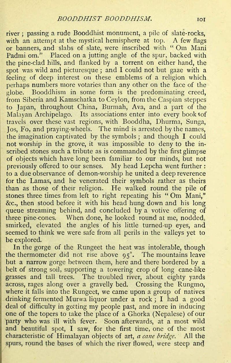 BOODDHIST BOODDHISM. IOI river ; passing a rude Booddhist monument, a pile of slate-rocks, with an attempt at the mystical hemisphere at top. A few flags or banners, and slabs of slate, were inscribed with “ Om Mani Padmi om.” Placed on a jutting angle of the spur, backed with the pine-clad hills, and flanked by a torrent on either hand, the spot was wild and picturesque; and I could not but gaze with a feeling of deep interest on these emblems of a religion which perhaps numbers more votaries than any other on the face of the globe. Booddhism in some form is the predominating creed, from Siberia and Kamschatka to Ceylon, from the Caspian steppes to Japan, throughout China, Burmah, Ava, and a part of the Malayan Archipelago. Its associations enter into every book *of travels over these vast regions, with Booddha, Dhurma, Sunga, Jos, Fo, and praying-wheels. The mind is arrested by the names, the imagination captivated by the symbols ; and though I could not worship in the grove, it was impossible to deny to the in- scribed stones such a tribute as is commanded by the first glimpse of objects which have long been familiar to our minds, but not previously offered to our senses. My head Lepcha went further : to a due observance of demon-worship he united a deep reverence for the Lamas, and he venerated their symbols rather as theirs than as those of their religion. He walked round the pile of stones three times from left to right repeating his “ Om Mani,” &c., then stood before it with his head hung down and his long queue streaming behind, and concluded by a votive offering of three pine-cones. When done, he looked round at me, nodded, smirked, elevated the angles of his little turned-up eyes, and seemed to think we were safe from all perils in the valleys yet to be explored. In the gorge of the Rungeet the heat was intolerable, though the thermometer did not rise above 95°. The mountains leave but a narrow gorge between them, here and there bordered by a belt of strong soil, supporting a towering crop of long cane-like j grasses and tall trees. The troubled river, about eighty yards |i across, rages along over a gravelly bed. Crossing the Rungmo, where it falls into the Rungeet, we came upon a group of natives drinking fermented Murwa liquor under a rock ; I had a good deal of difficulty in getting my people past, and more in inducing one of the topers to take the place of a Ghorka (Nepalese) of our ; party who was ill with fever. Soon afterwards, at a most wild and beautiful spot, I saw, for the first time, one of the most ! characteristic of Himalayan objects of art, a cane bridge. All the spurs, round the bases of which the river flowed, were steep anc}